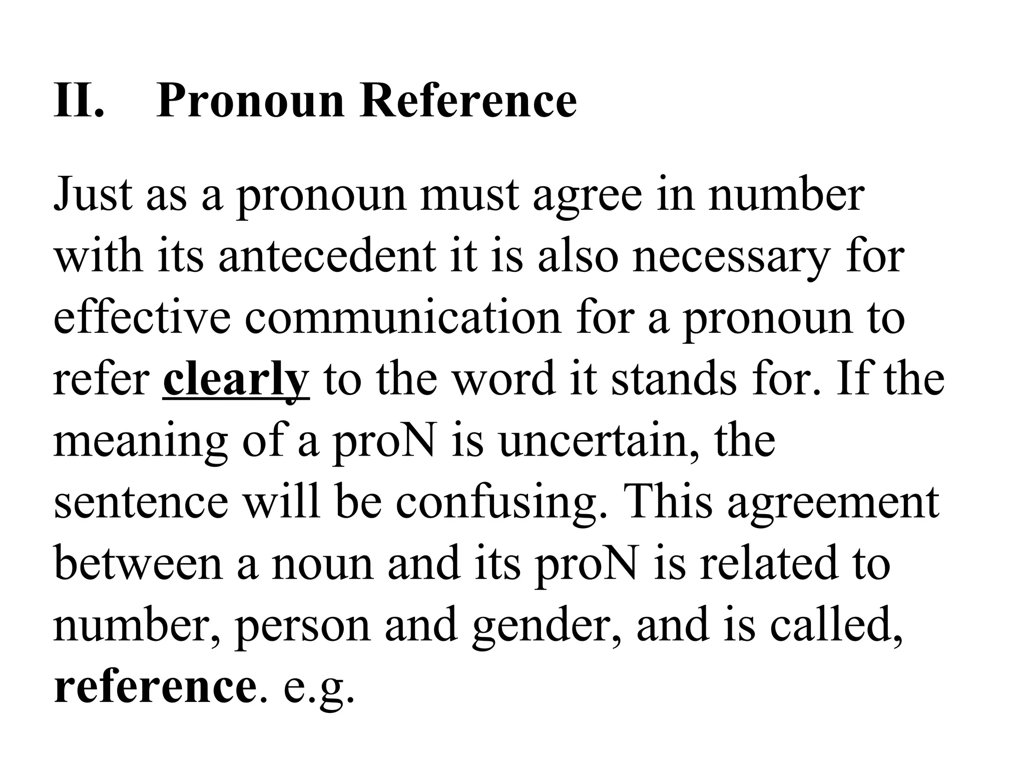 II. Pronoun Reference
Just as a pronoun must agree in number
with its antecedent it is also necessary for
effective communication for a pronoun to
refer clearly to the word it stands for. If the
meaning of a proN is uncertain, the
sentence will be confusing. This agreement
between a noun and its proN is related to
number, person and gender, and is called,
reference. e.g.
 
