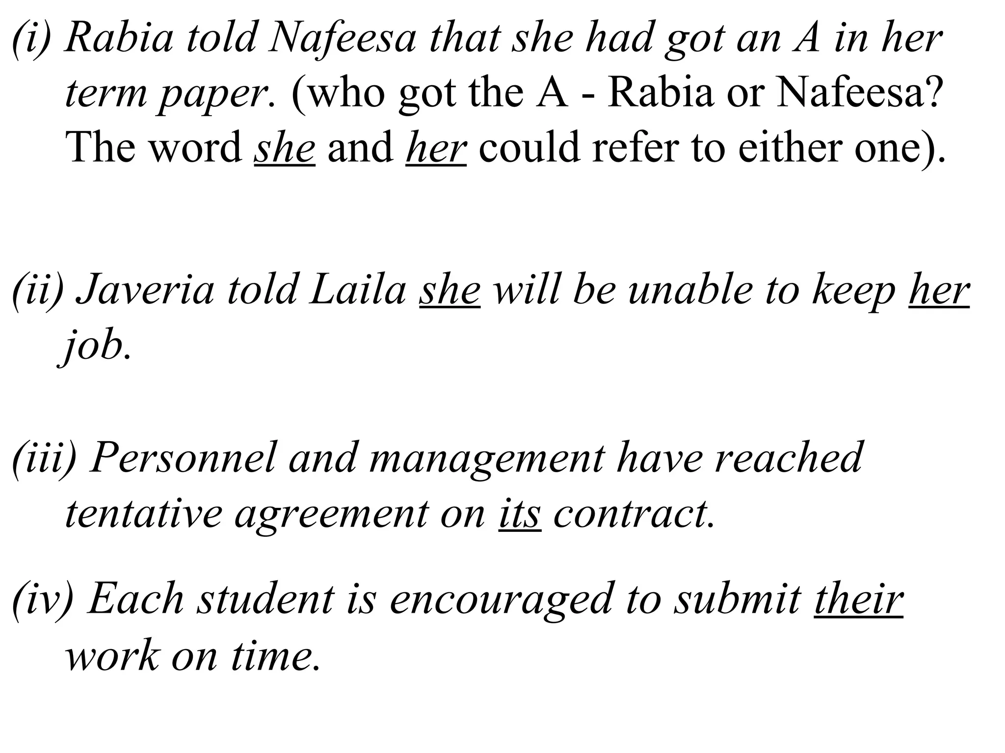 (i) Rabia told Nafeesa that she had got an A in her
term paper. (who got the A - Rabia or Nafeesa?
The word she and her could refer to either one).
(ii) Javeria told Laila she will be unable to keep her
job.
(iii) Personnel and management have reached
tentative agreement on its contract.
(iv) Each student is encouraged to submit their
work on time.
 