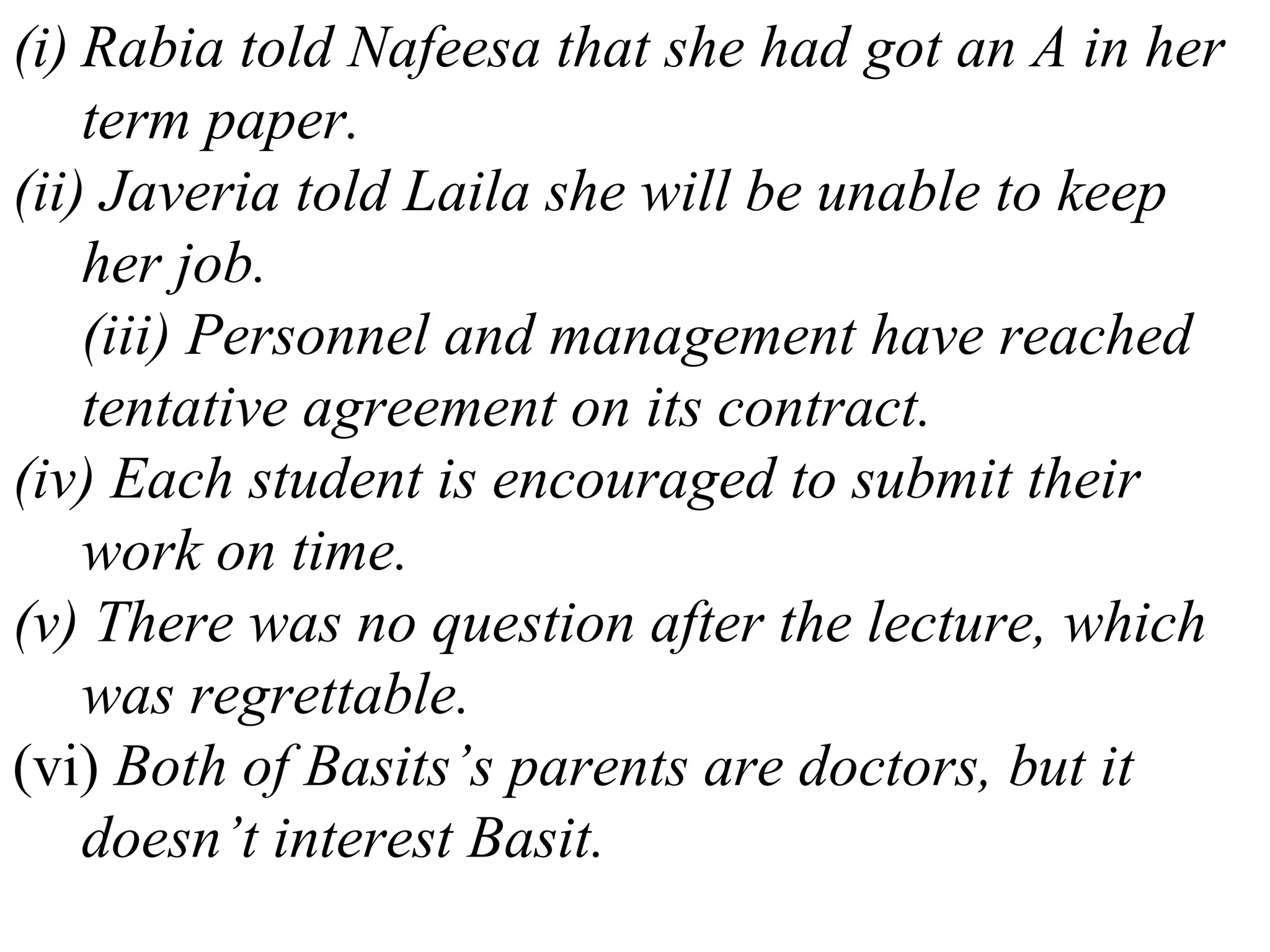 (i) Rabia told Nafeesa that she had got an A in her
term paper.
(ii) Javeria told Laila she will be unable to keep
her job.
(iii) Personnel and management have reached
tentative agreement on its contract.
(iv) Each student is encouraged to submit their
work on time.
(v) There was no question after the lecture, which
was regrettable.
(vi) Both of Basits’s parents are doctors, but it
doesn’t interest Basit.
 