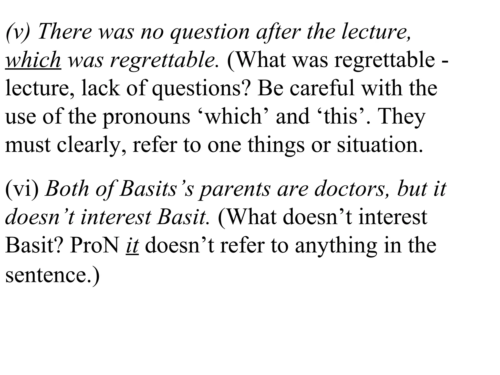 (v) There was no question after the lecture,
which was regrettable. (What was regrettable -
lecture, lack of questions? Be careful with the
use of the pronouns ‘which’ and ‘this’. They
must clearly, refer to one things or situation.
(vi) Both of Basits’s parents are doctors, but it
doesn’t interest Basit. (What doesn’t interest
Basit? ProN it doesn’t refer to anything in the
sentence.)
 