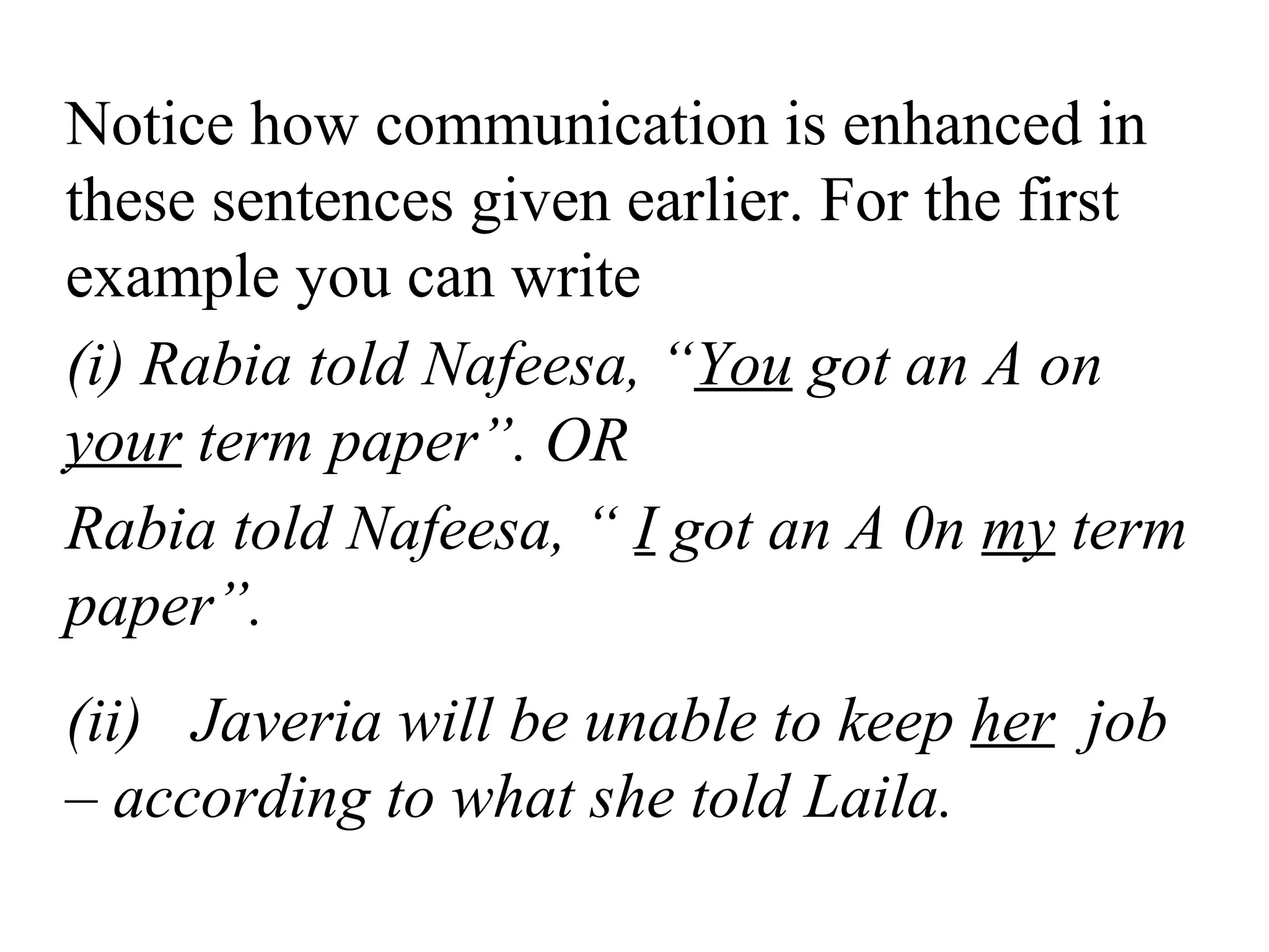 Notice how communication is enhanced in
these sentences given earlier. For the first
example you can write
(i) Rabia told Nafeesa, “You got an A on
your term paper”. OR
Rabia told Nafeesa, “ I got an A 0n my term
paper”.
(ii) Javeria will be unable to keep her job
– according to what she told Laila.
 