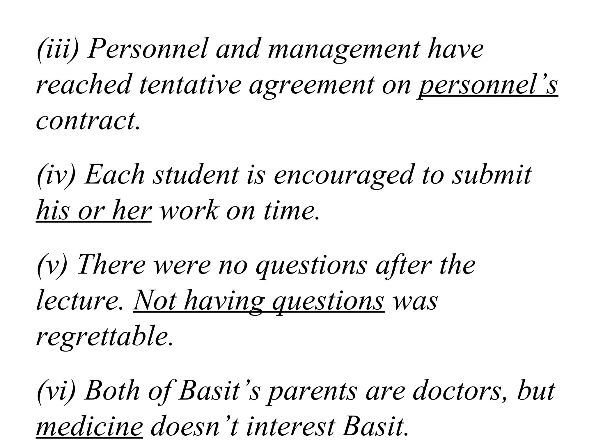 (iii) Personnel and management have
reached tentative agreement on personnel’s
contract.
(iv) Each student is encouraged to submit
his or her work on time.
(v) There were no questions after the
lecture. Not having questions was
regrettable.
(vi) Both of Basit’s parents are doctors, but
medicine doesn’t interest Basit.
 