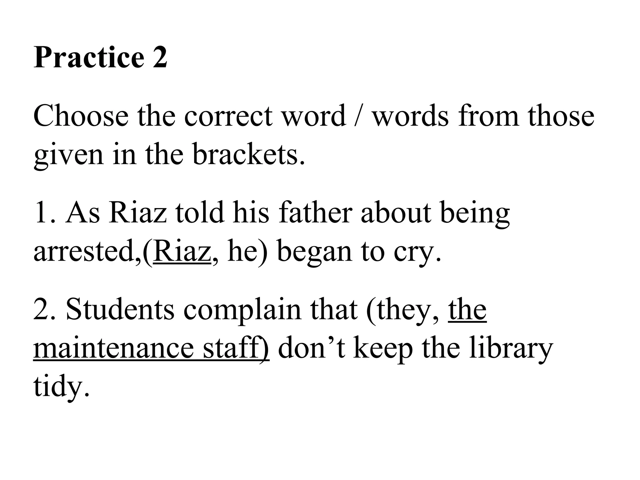 Practice 2
Choose the correct word / words from those
given in the brackets.
1. As Riaz told his father about being
arrested,(Riaz, he) began to cry.
2. Students complain that (they, the
maintenance staff) don’t keep the library
tidy.
 