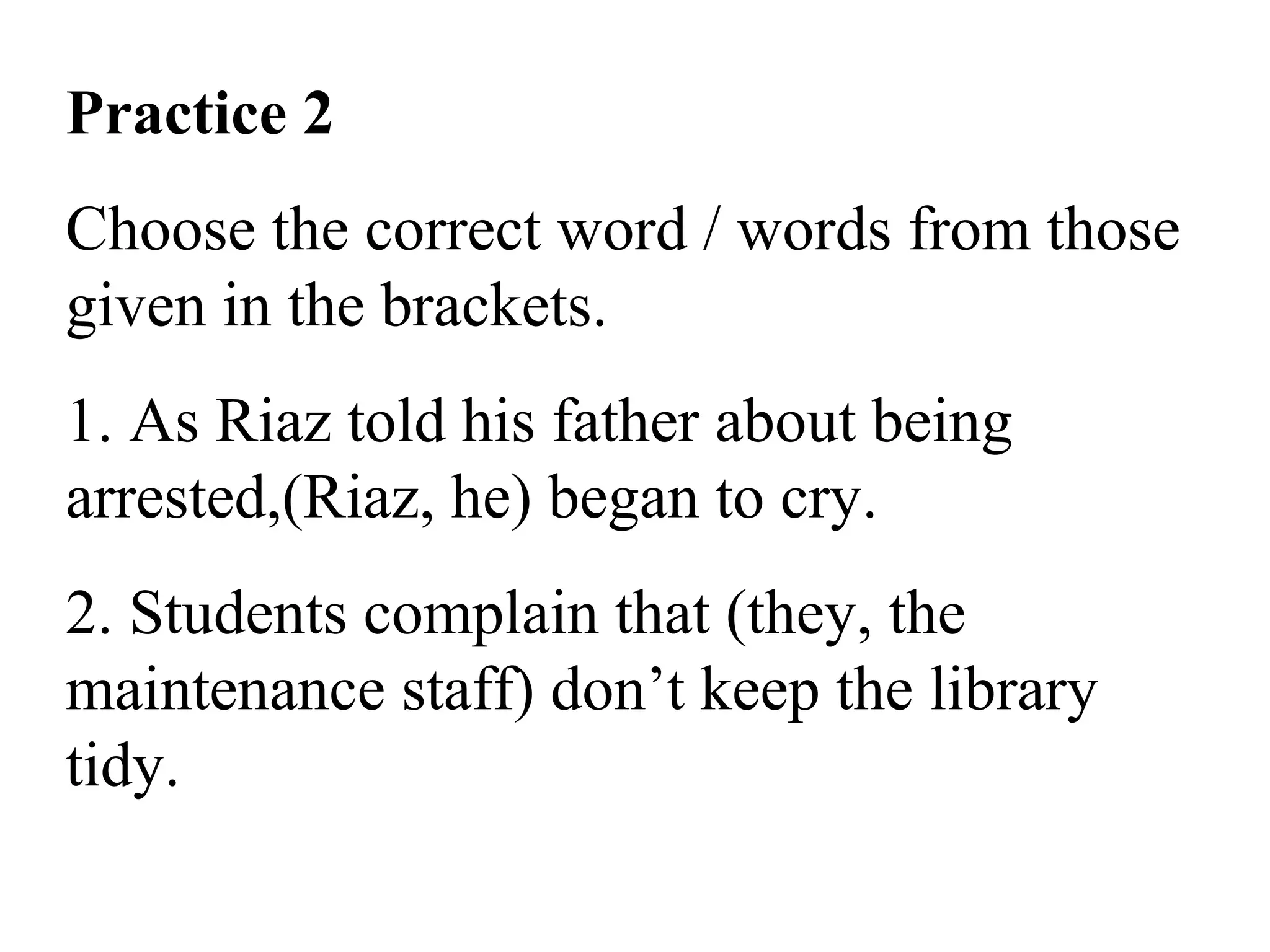 Practice 2
Choose the correct word / words from those
given in the brackets.
1. As Riaz told his father about being
arrested,(Riaz, he) began to cry.
2. Students complain that (they, the
maintenance staff) don’t keep the library
tidy.
 