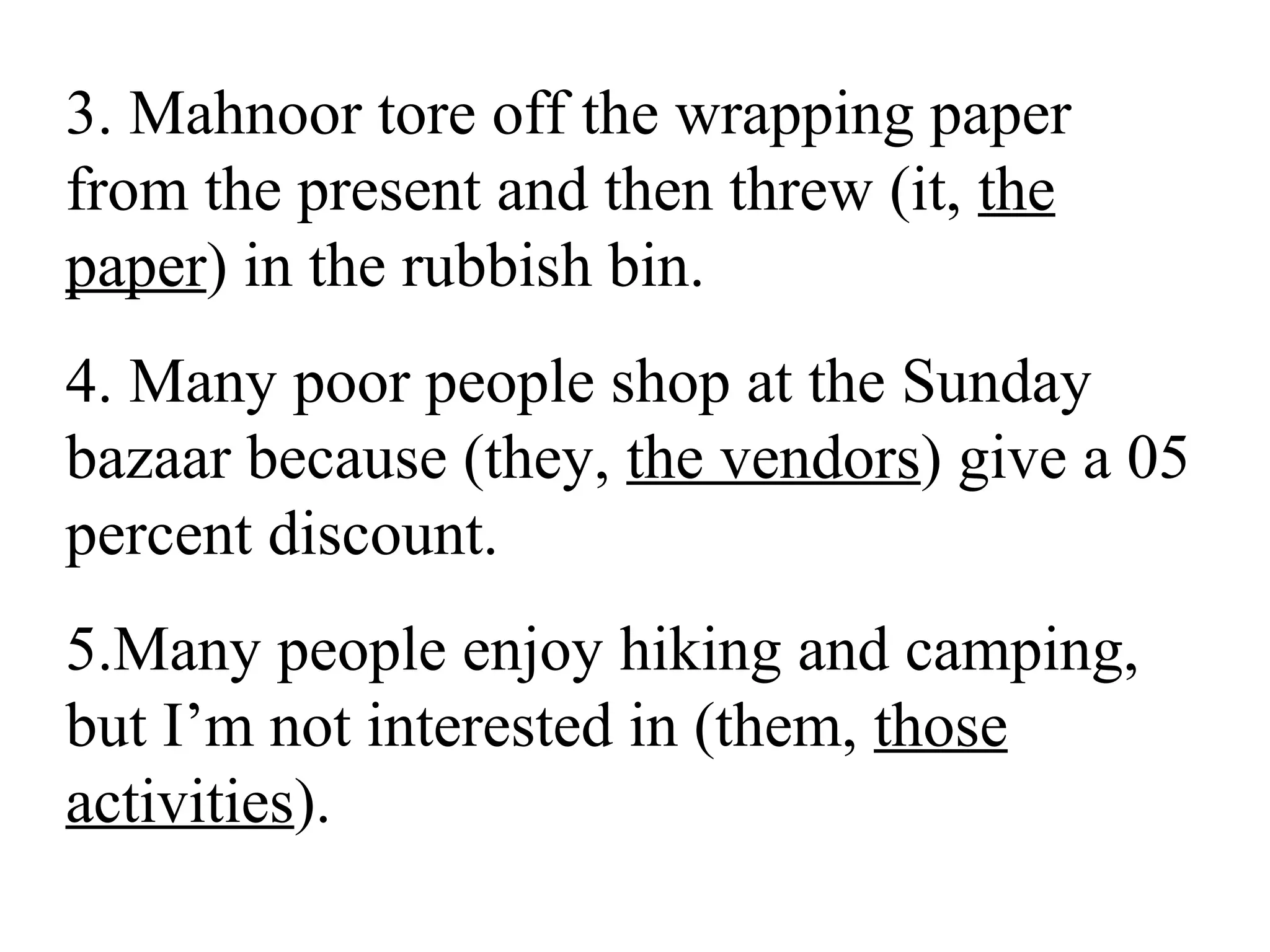 3. Mahnoor tore off the wrapping paper
from the present and then threw (it, the
paper) in the rubbish bin.
4. Many poor people shop at the Sunday
bazaar because (they, the vendors) give a 05
percent discount.
5.Many people enjoy hiking and camping,
but I’m not interested in (them, those
activities).
 