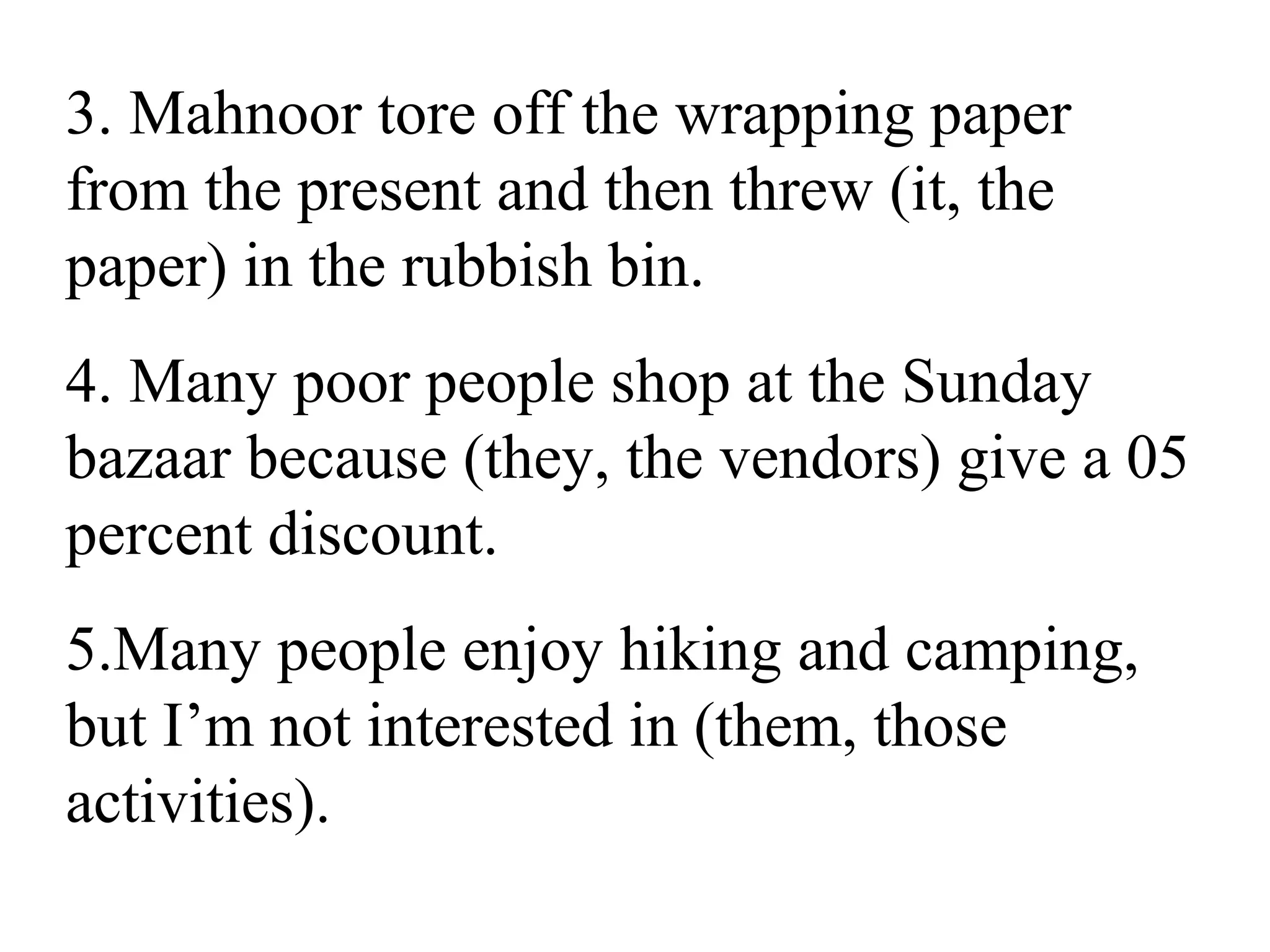 3. Mahnoor tore off the wrapping paper
from the present and then threw (it, the
paper) in the rubbish bin.
4. Many poor people shop at the Sunday
bazaar because (they, the vendors) give a 05
percent discount.
5.Many people enjoy hiking and camping,
but I’m not interested in (them, those
activities).
 