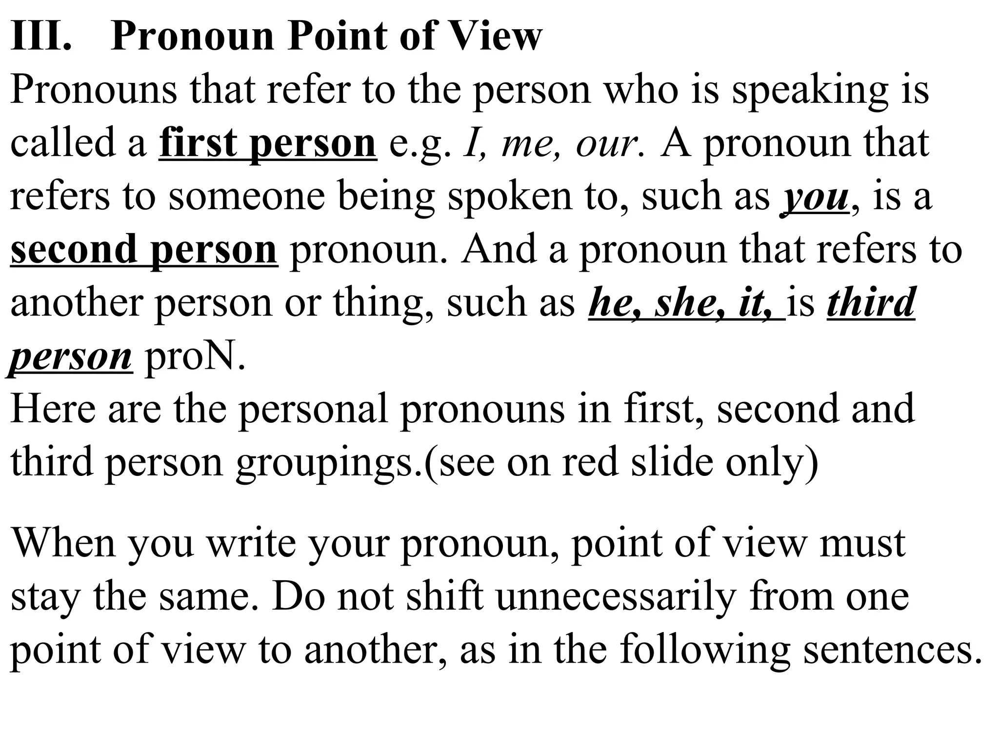 III. Pronoun Point of View
Pronouns that refer to the person who is speaking is
called a first person e.g. I, me, our. A pronoun that
refers to someone being spoken to, such as you, is a
second person pronoun. And a pronoun that refers to
another person or thing, such as he, she, it, is third
person proN.
Here are the personal pronouns in first, second and
third person groupings.(see on red slide only)
When you write your pronoun, point of view must
stay the same. Do not shift unnecessarily from one
point of view to another, as in the following sentences.
 