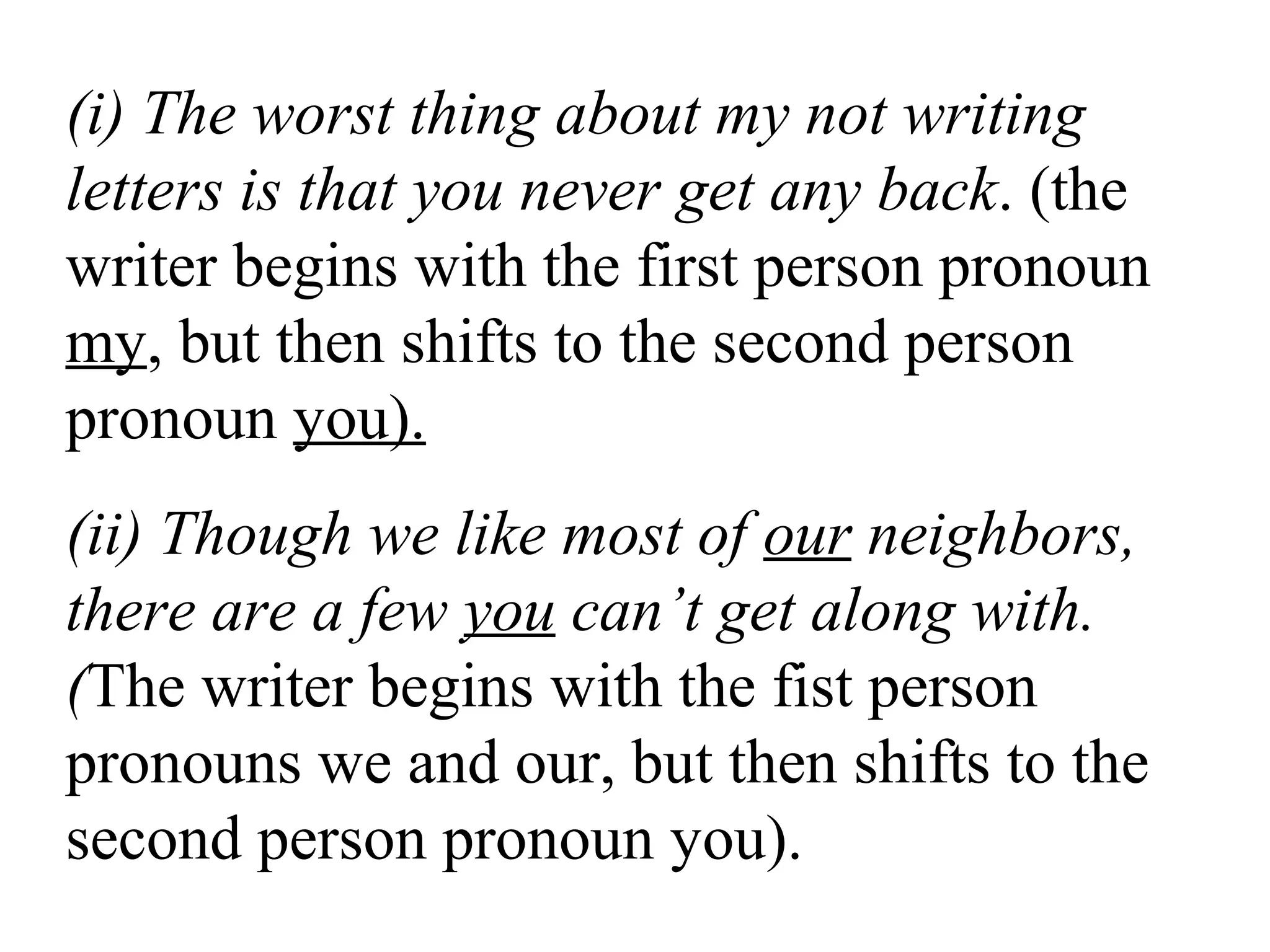 (i) The worst thing about my not writing
letters is that you never get any back. (the
writer begins with the first person pronoun
my, but then shifts to the second person
pronoun you).
(ii) Though we like most of our neighbors,
there are a few you can’t get along with.
(The writer begins with the fist person
pronouns we and our, but then shifts to the
second person pronoun you).
 