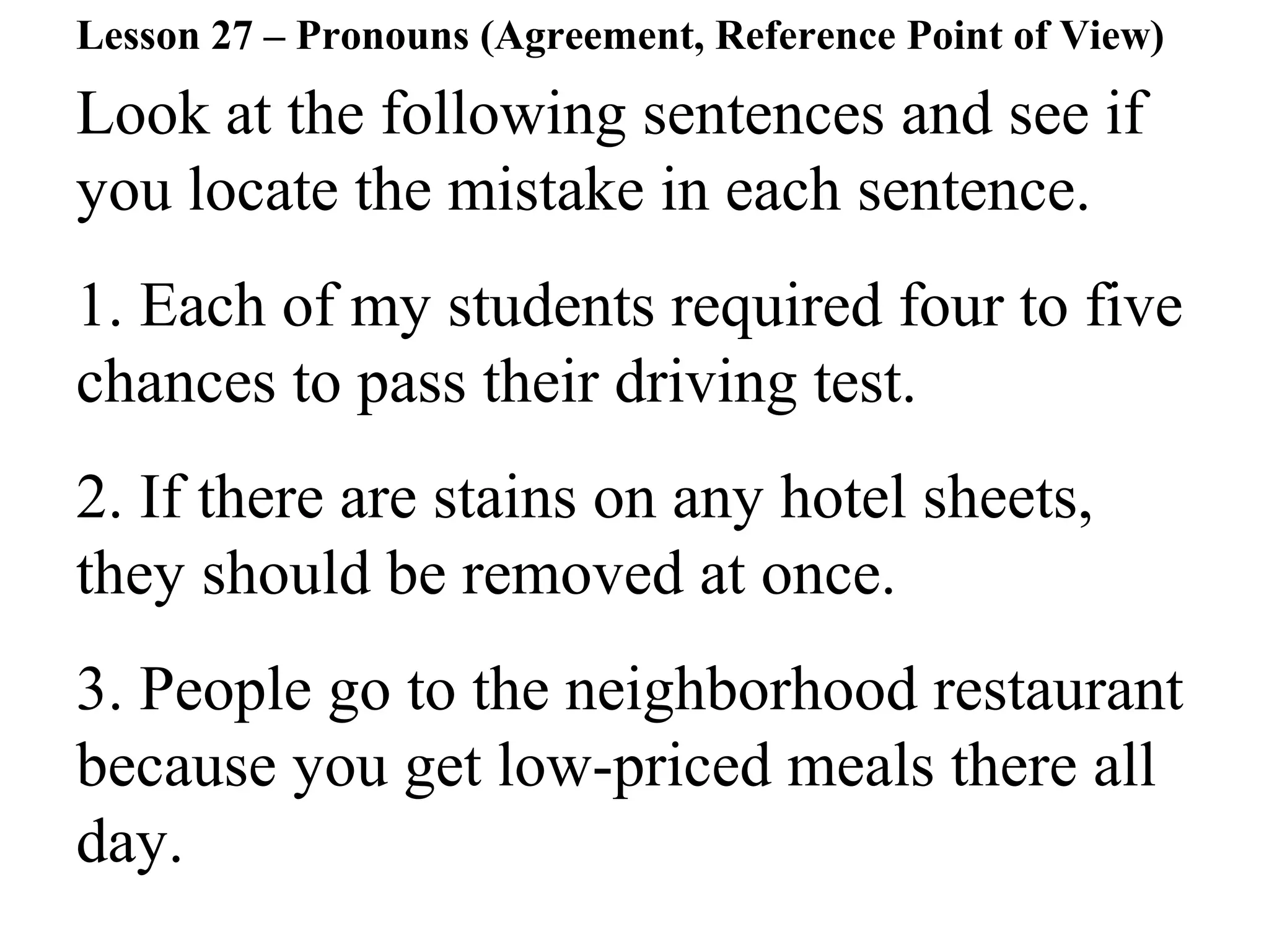 Look at the following sentences and see if
you locate the mistake in each sentence.
1. Each of my students required four to five
chances to pass their driving test.
2. If there are stains on any hotel sheets,
they should be removed at once.
3. People go to the neighborhood restaurant
because you get low-priced meals there all
day.
Lesson 27 – Pronouns (Agreement, Reference Point of View)
 