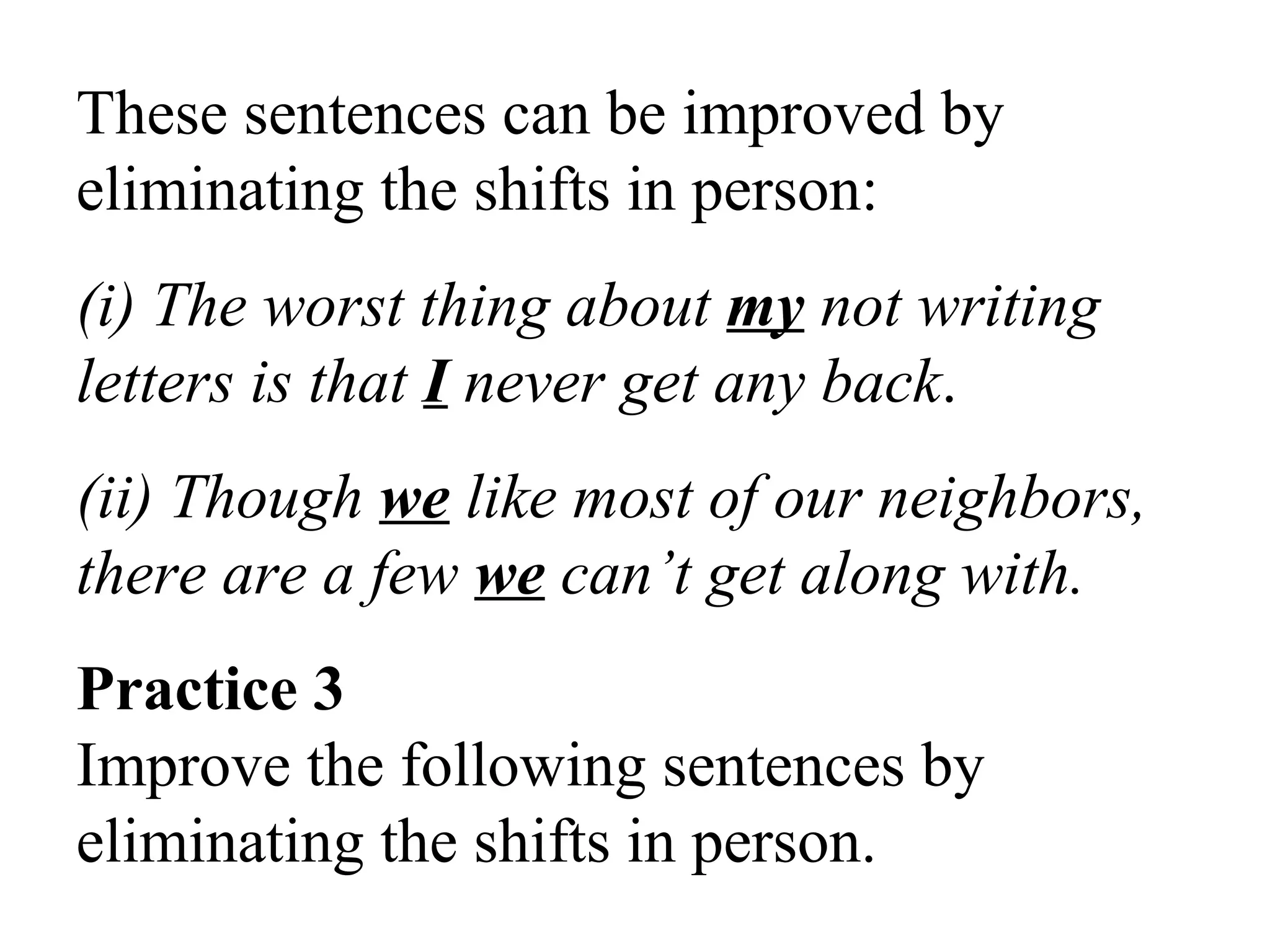 These sentences can be improved by
eliminating the shifts in person:
(i) The worst thing about my not writing
letters is that I never get any back.
(ii) Though we like most of our neighbors,
there are a few we can’t get along with.
Practice 3
Improve the following sentences by
eliminating the shifts in person.
 