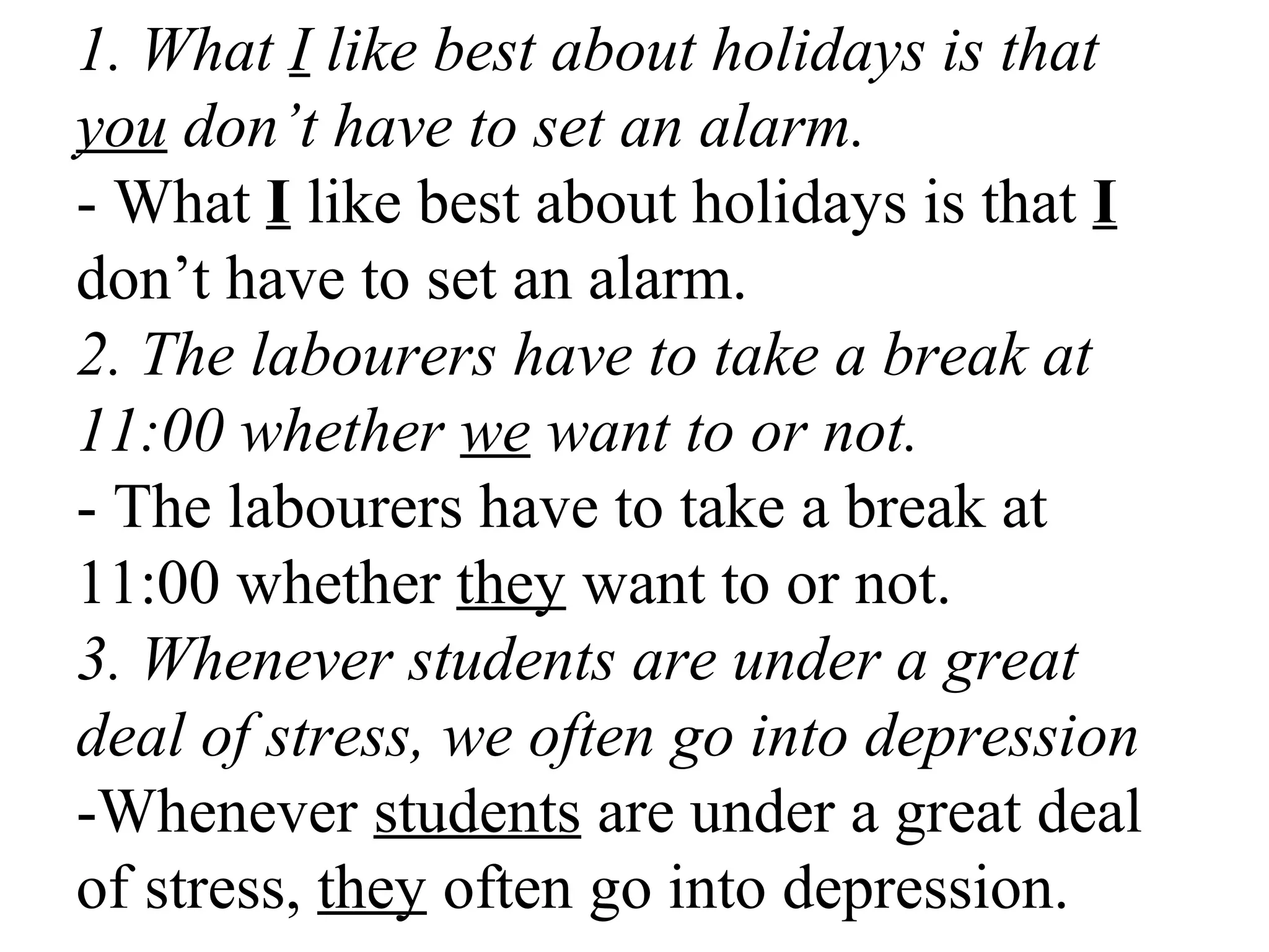 1. What I like best about holidays is that
you don’t have to set an alarm.
- What I like best about holidays is that I
don’t have to set an alarm.
2. The labourers have to take a break at
11:00 whether we want to or not.
- The labourers have to take a break at
11:00 whether they want to or not.
3. Whenever students are under a great
deal of stress, we often go into depression
-Whenever students are under a great deal
of stress, they often go into depression.
 