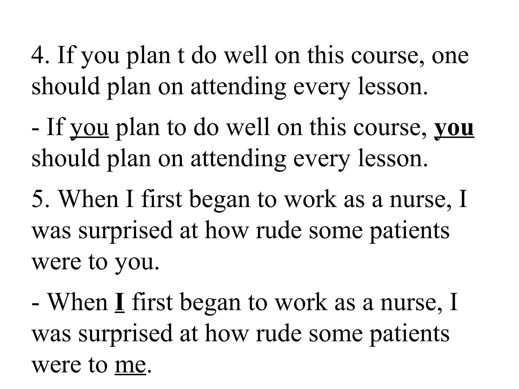 4. If you plan t do well on this course, one
should plan on attending every lesson.
- If you plan to do well on this course, you
should plan on attending every lesson.
5. When I first began to work as a nurse, I
was surprised at how rude some patients
were to you.
- When I first began to work as a nurse, I
was surprised at how rude some patients
were to me.
 