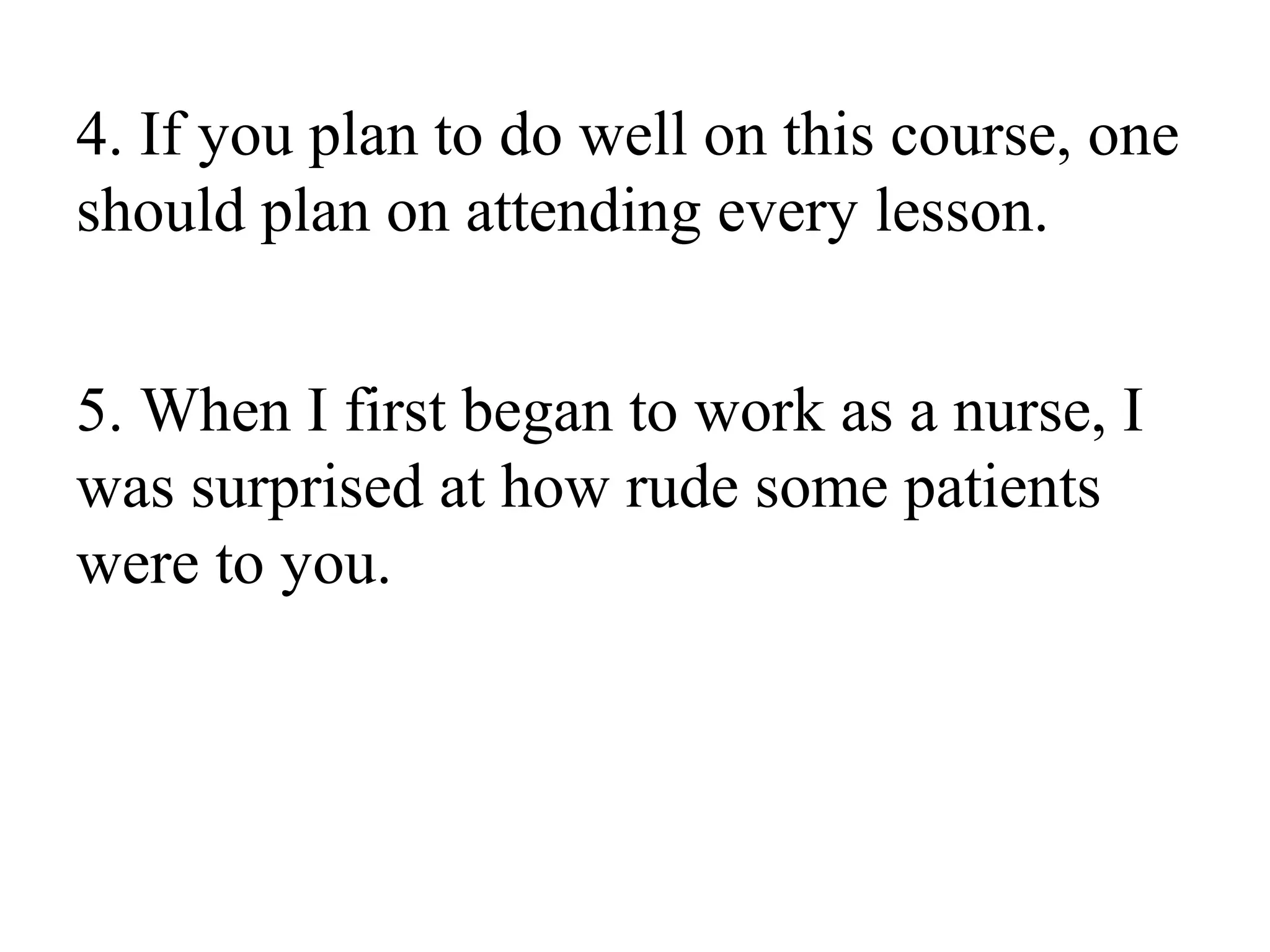4. If you plan to do well on this course, one
should plan on attending every lesson.
5. When I first began to work as a nurse, I
was surprised at how rude some patients
were to you.
 