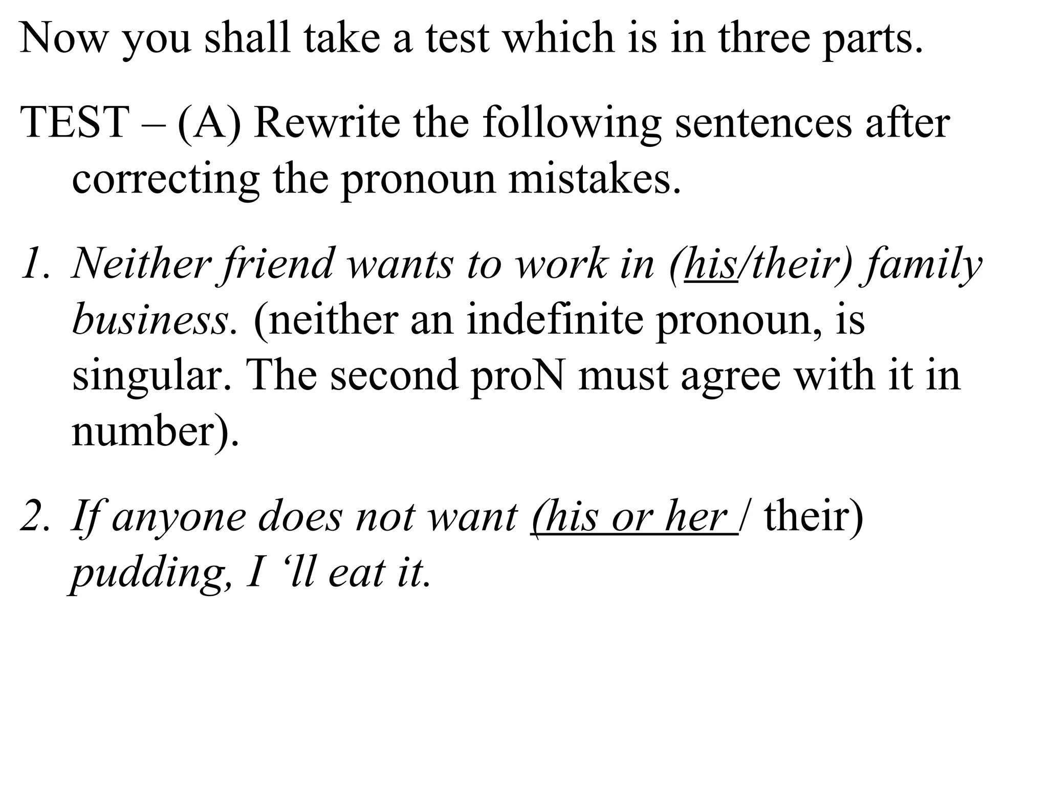 Now you shall take a test which is in three parts.
TEST – (A) Rewrite the following sentences after
correcting the pronoun mistakes.
1. Neither friend wants to work in (his/their) family
business. (neither an indefinite pronoun, is
singular. The second proN must agree with it in
number).
2. If anyone does not want (his or her / their)
pudding, I ‘ll eat it.
 