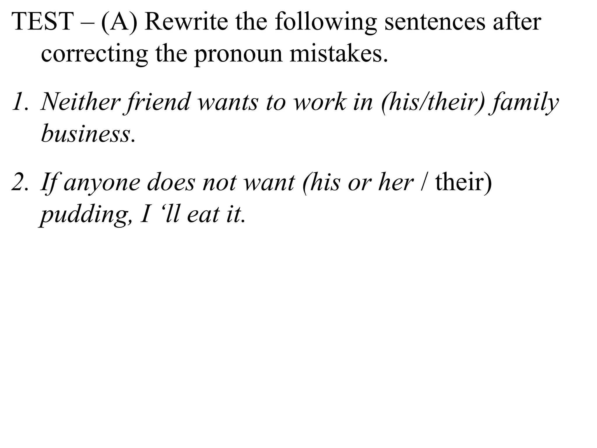 TEST – (A) Rewrite the following sentences after
correcting the pronoun mistakes.
1. Neither friend wants to work in (his/their) family
business.
2. If anyone does not want (his or her / their)
pudding, I ‘ll eat it.
 