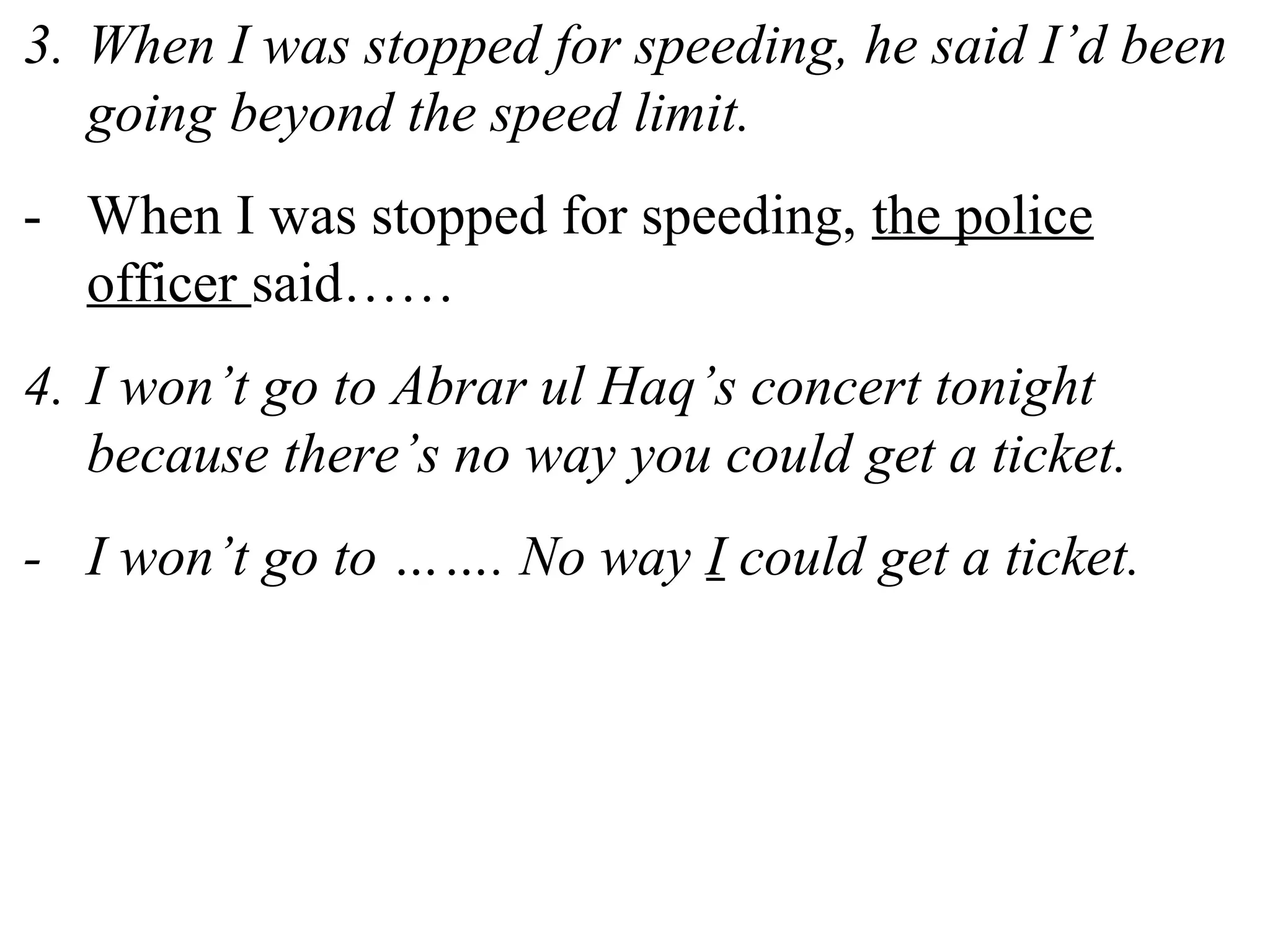 3. When I was stopped for speeding, he said I’d been
going beyond the speed limit.
- When I was stopped for speeding, the police
officer said……
4. I won’t go to Abrar ul Haq’s concert tonight
because there’s no way you could get a ticket.
- I won’t go to ……. No way I could get a ticket.
 