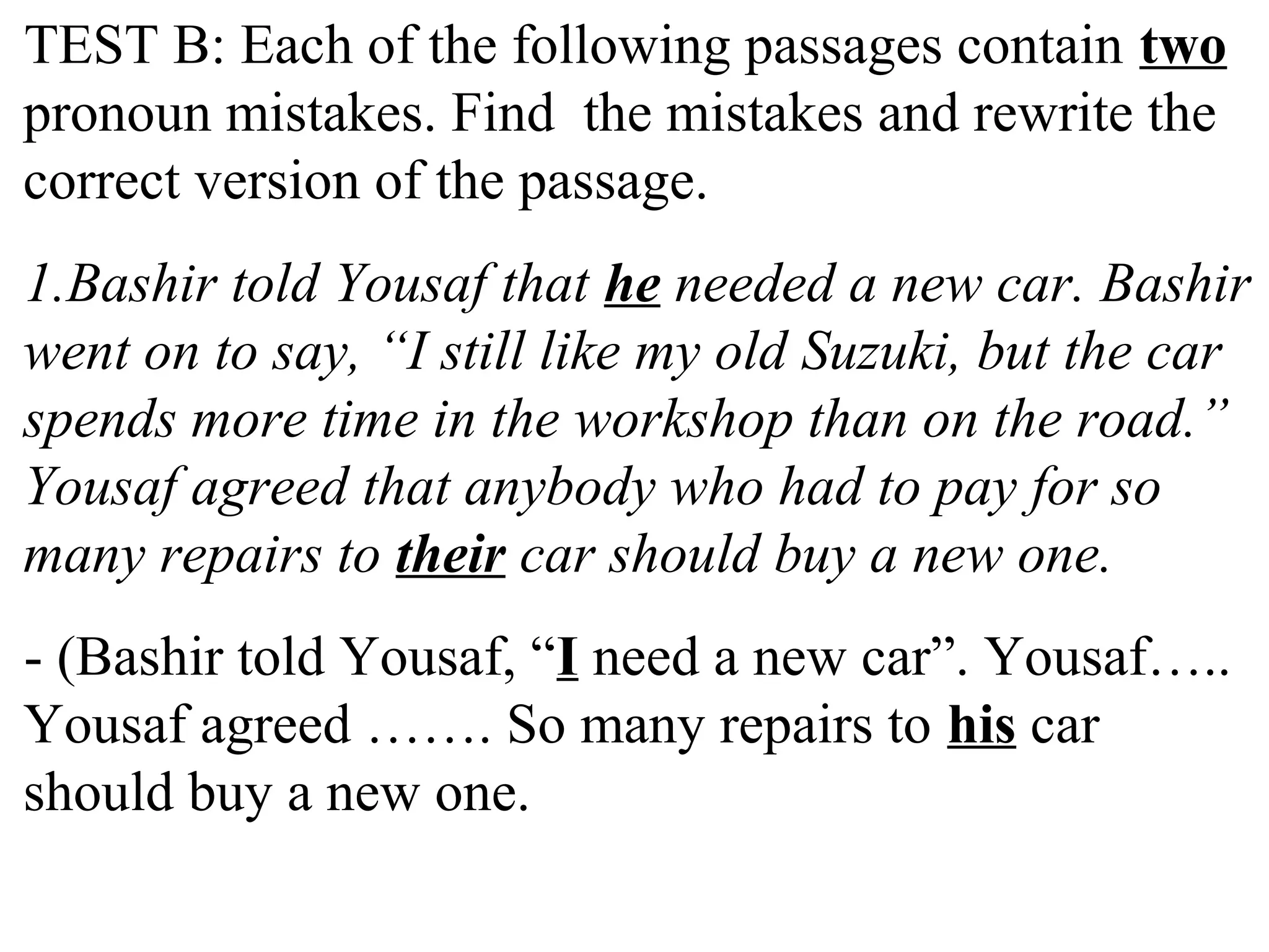TEST B: Each of the following passages contain two
pronoun mistakes. Find the mistakes and rewrite the
correct version of the passage.
1.Bashir told Yousaf that he needed a new car. Bashir
went on to say, “I still like my old Suzuki, but the car
spends more time in the workshop than on the road.”
Yousaf agreed that anybody who had to pay for so
many repairs to their car should buy a new one.
- (Bashir told Yousaf, “I need a new car”. Yousaf…..
Yousaf agreed ……. So many repairs to his car
should buy a new one.
 