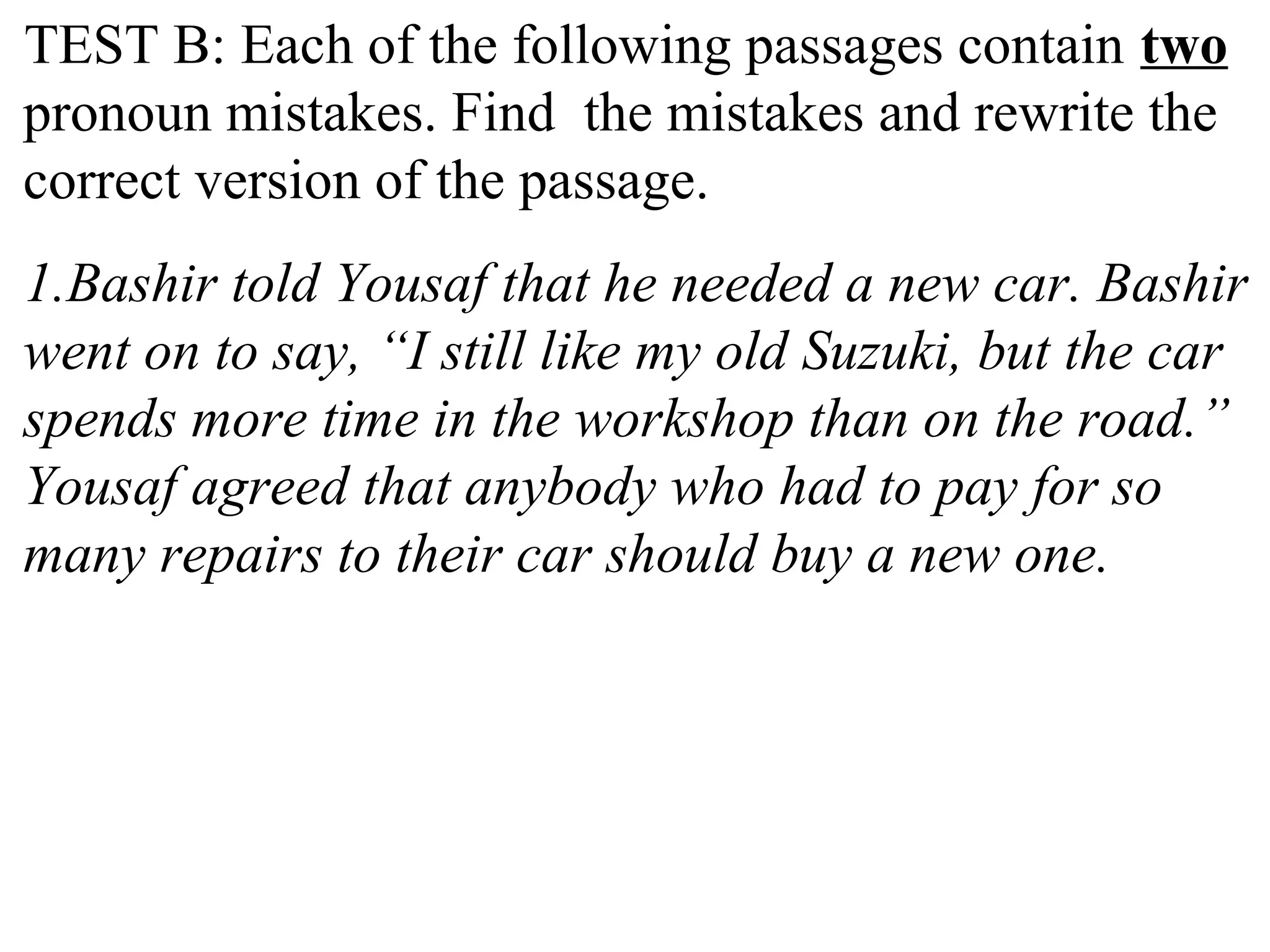 TEST B: Each of the following passages contain two
pronoun mistakes. Find the mistakes and rewrite the
correct version of the passage.
1.Bashir told Yousaf that he needed a new car. Bashir
went on to say, “I still like my old Suzuki, but the car
spends more time in the workshop than on the road.”
Yousaf agreed that anybody who had to pay for so
many repairs to their car should buy a new one.
 