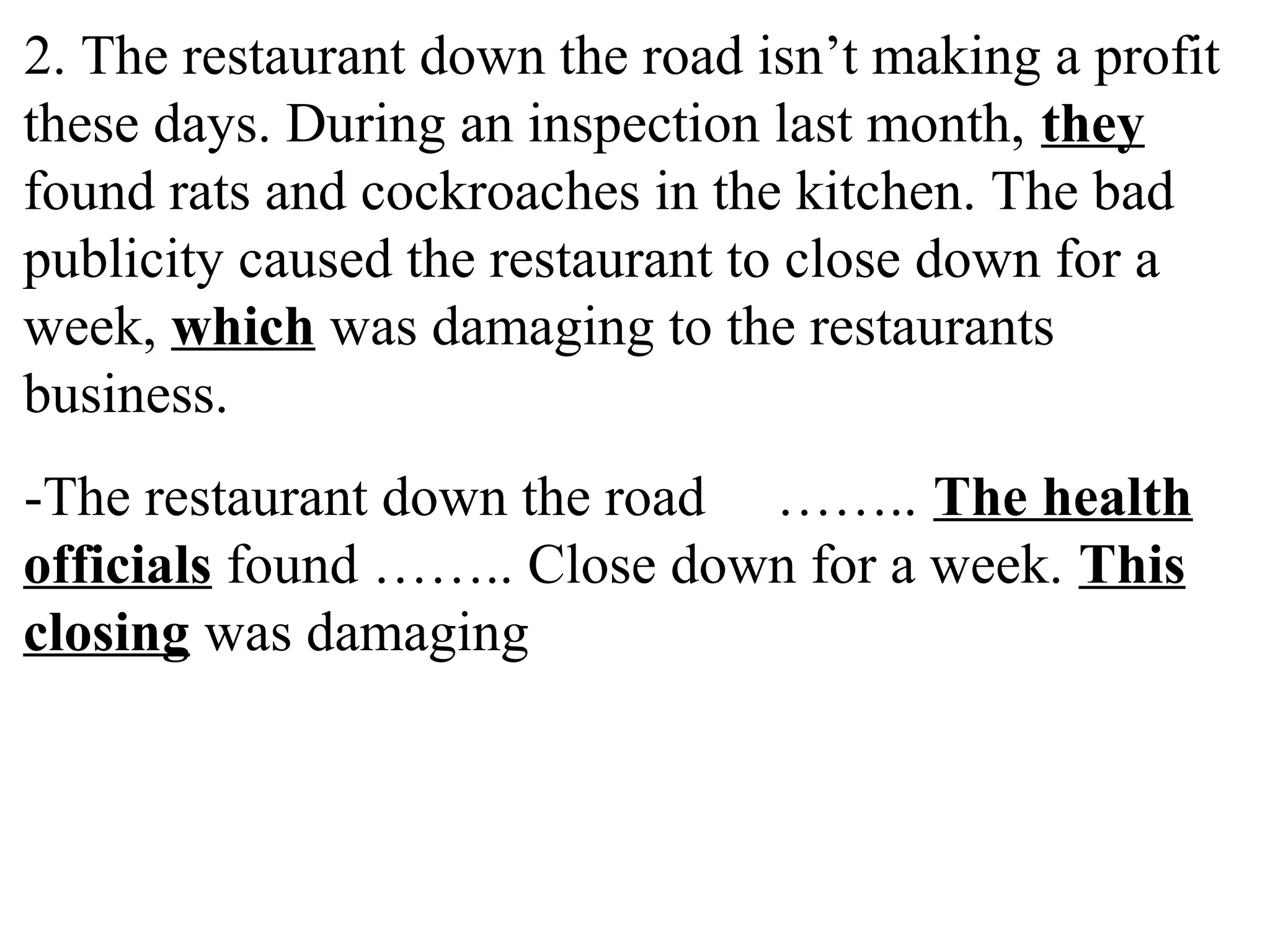 2. The restaurant down the road isn’t making a profit
these days. During an inspection last month, they
found rats and cockroaches in the kitchen. The bad
publicity caused the restaurant to close down for a
week, which was damaging to the restaurants
business.
-The restaurant down the road …….. The health
officials found …….. Close down for a week. This
closing was damaging
 