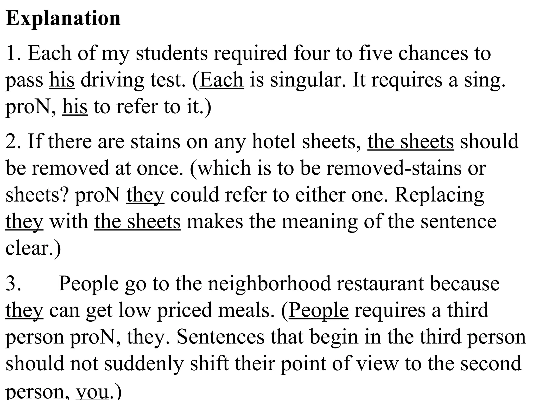 Explanation
1. Each of my students required four to five chances to
pass his driving test. (Each is singular. It requires a sing.
proN, his to refer to it.)
2. If there are stains on any hotel sheets, the sheets should
be removed at once. (which is to be removed-stains or
sheets? proN they could refer to either one. Replacing
they with the sheets makes the meaning of the sentence
clear.)
3. People go to the neighborhood restaurant because
they can get low priced meals. (People requires a third
person proN, they. Sentences that begin in the third person
should not suddenly shift their point of view to the second
person, you.)
 