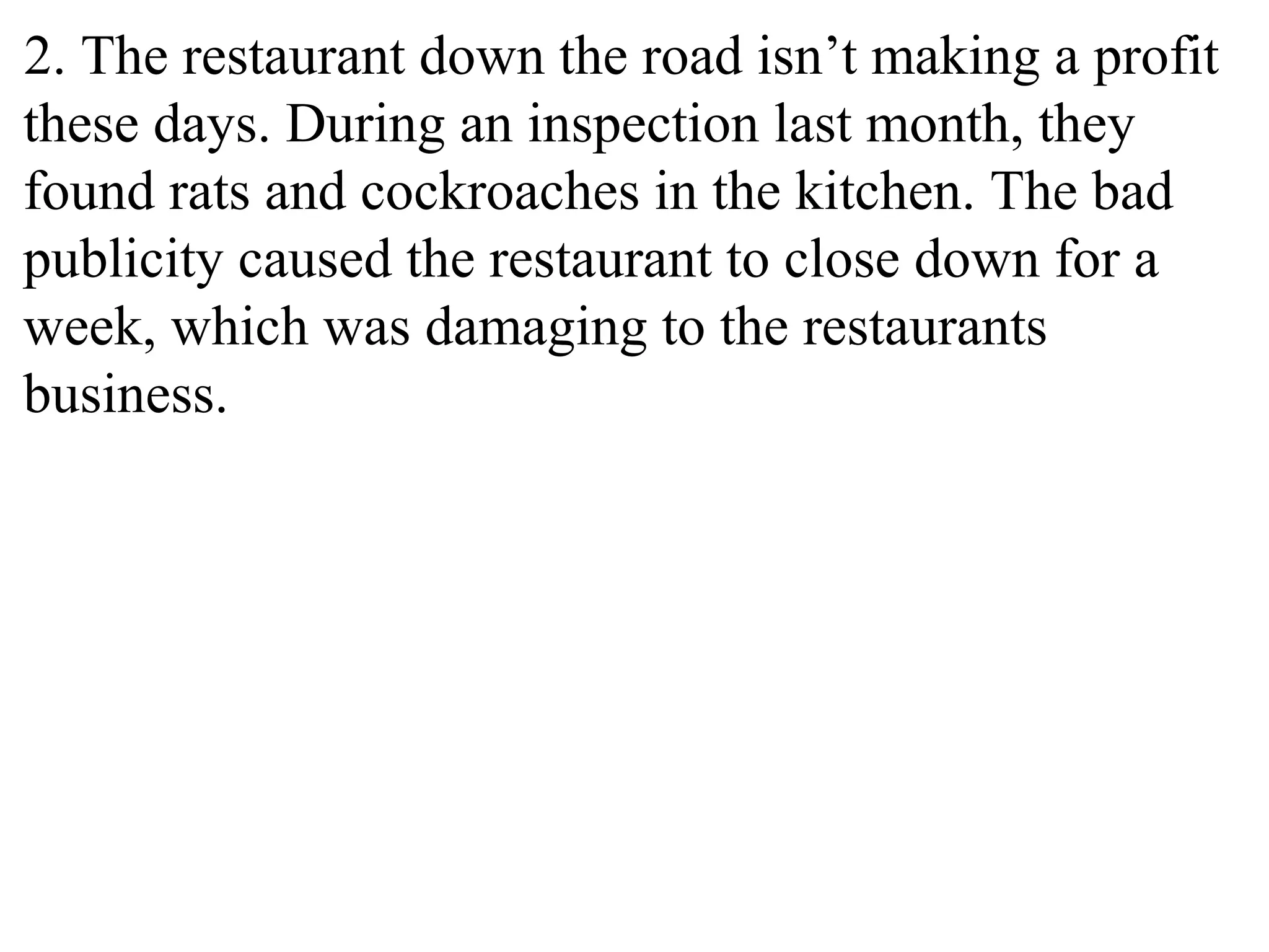 2. The restaurant down the road isn’t making a profit
these days. During an inspection last month, they
found rats and cockroaches in the kitchen. The bad
publicity caused the restaurant to close down for a
week, which was damaging to the restaurants
business.
 