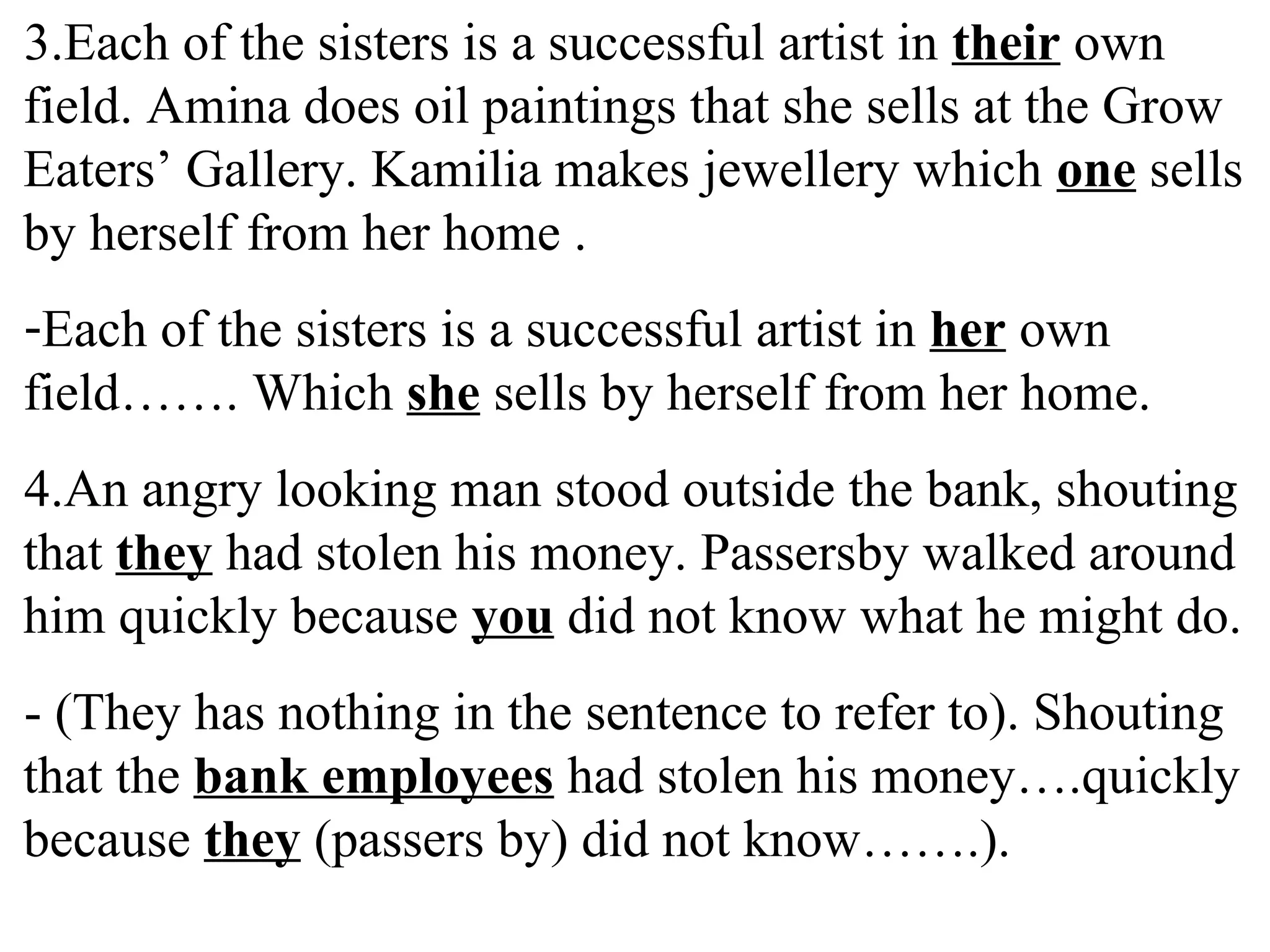 3.Each of the sisters is a successful artist in their own
field. Amina does oil paintings that she sells at the Grow
Eaters’ Gallery. Kamilia makes jewellery which one sells
by herself from her home .
-Each of the sisters is a successful artist in her own
field……. Which she sells by herself from her home.
4.An angry looking man stood outside the bank, shouting
that they had stolen his money. Passersby walked around
him quickly because you did not know what he might do.
- (They has nothing in the sentence to refer to). Shouting
that the bank employees had stolen his money….quickly
because they (passers by) did not know…….).
 