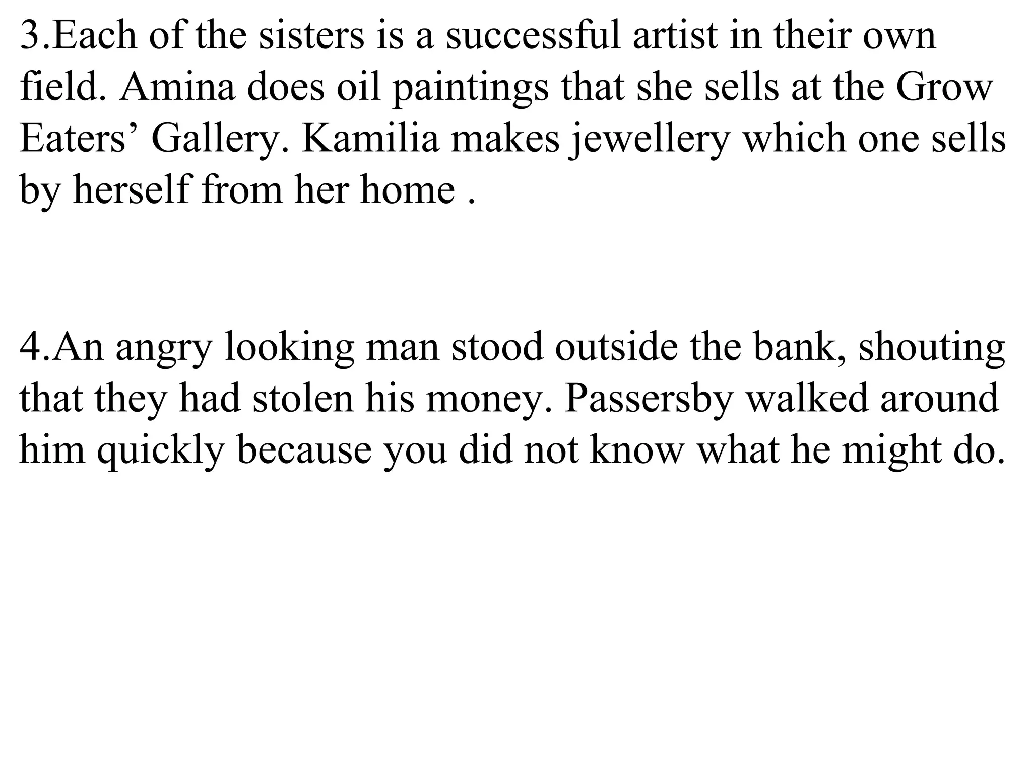 3.Each of the sisters is a successful artist in their own
field. Amina does oil paintings that she sells at the Grow
Eaters’ Gallery. Kamilia makes jewellery which one sells
by herself from her home .
4.An angry looking man stood outside the bank, shouting
that they had stolen his money. Passersby walked around
him quickly because you did not know what he might do.
 