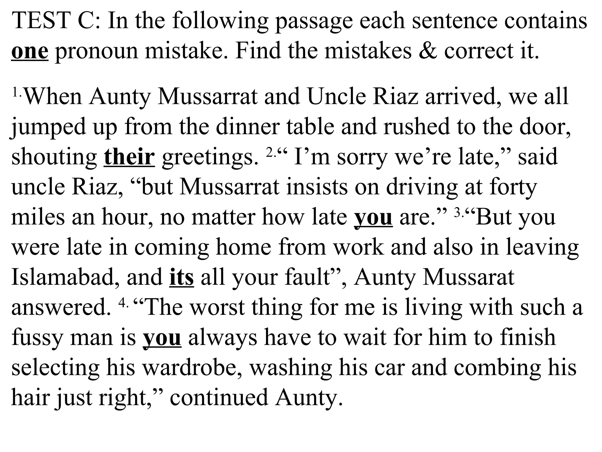 TEST C: In the following passage each sentence contains
one pronoun mistake. Find the mistakes & correct it.
1.
When Aunty Mussarrat and Uncle Riaz arrived, we all
jumped up from the dinner table and rushed to the door,
shouting their greetings. 2.
“ I’m sorry we’re late,” said
uncle Riaz, “but Mussarrat insists on driving at forty
miles an hour, no matter how late you are.” 3.
“But you
were late in coming home from work and also in leaving
Islamabad, and its all your fault”, Aunty Mussarat
answered. 4.
“The worst thing for me is living with such a
fussy man is you always have to wait for him to finish
selecting his wardrobe, washing his car and combing his
hair just right,” continued Aunty.
 
