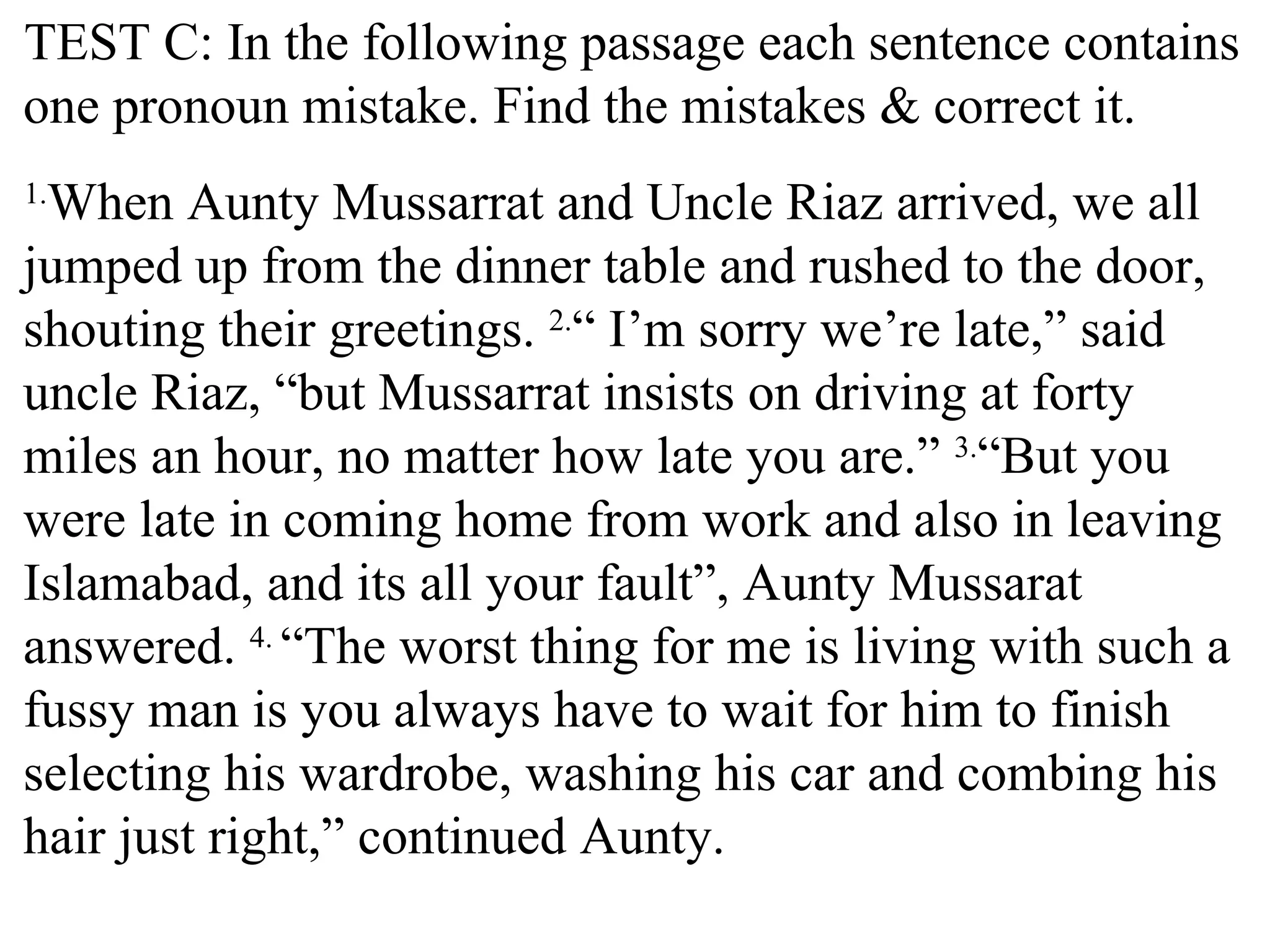 TEST C: In the following passage each sentence contains
one pronoun mistake. Find the mistakes & correct it.
1.
When Aunty Mussarrat and Uncle Riaz arrived, we all
jumped up from the dinner table and rushed to the door,
shouting their greetings. 2.
“ I’m sorry we’re late,” said
uncle Riaz, “but Mussarrat insists on driving at forty
miles an hour, no matter how late you are.” 3.
“But you
were late in coming home from work and also in leaving
Islamabad, and its all your fault”, Aunty Mussarat
answered. 4.
“The worst thing for me is living with such a
fussy man is you always have to wait for him to finish
selecting his wardrobe, washing his car and combing his
hair just right,” continued Aunty.
 