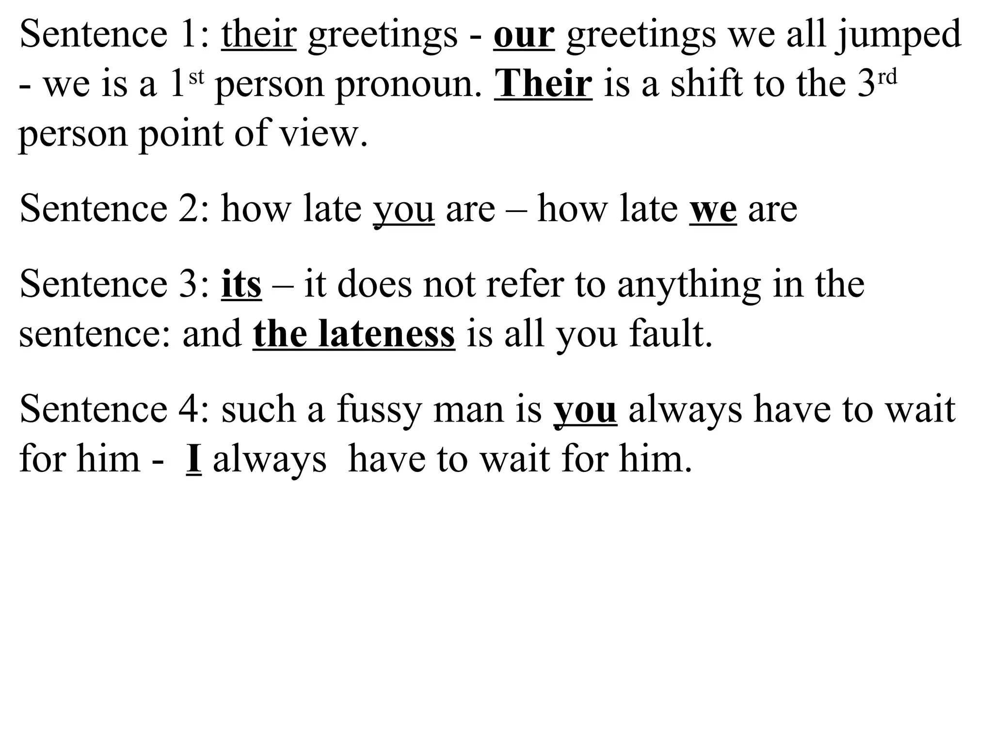 Sentence 1: their greetings - our greetings we all jumped
- we is a 1st
person pronoun. Their is a shift to the 3rd
person point of view.
Sentence 2: how late you are – how late we are
Sentence 3: its – it does not refer to anything in the
sentence: and the lateness is all you fault.
Sentence 4: such a fussy man is you always have to wait
for him - I always have to wait for him.
 