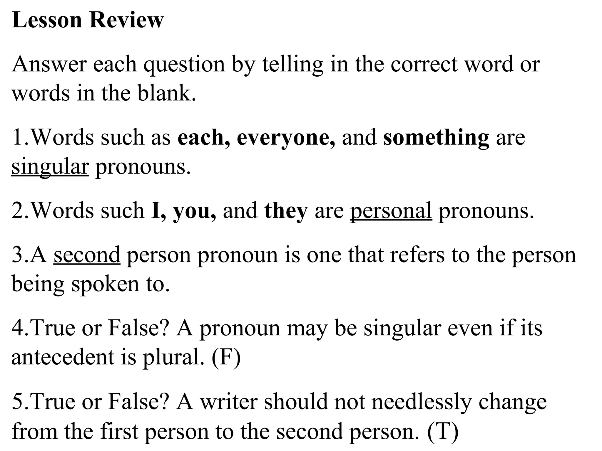 Lesson Review
Answer each question by telling in the correct word or
words in the blank.
1.Words such as each, everyone, and something are
singular pronouns.
2.Words such I, you, and they are personal pronouns.
3.A second person pronoun is one that refers to the person
being spoken to.
4.True or False? A pronoun may be singular even if its
antecedent is plural. (F)
5.True or False? A writer should not needlessly change
from the first person to the second person. (T)
 