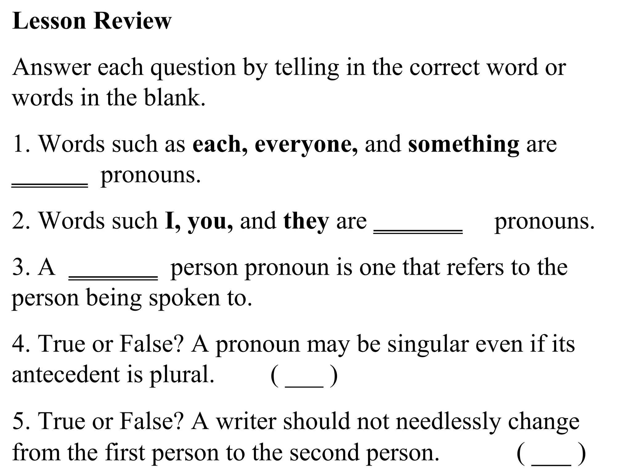 Lesson Review
Answer each question by telling in the correct word or
words in the blank.
1. Words such as each, everyone, and something are
______ pronouns.
2. Words such I, you, and they are _______ pronouns.
3. A _______ person pronoun is one that refers to the
person being spoken to.
4. True or False? A pronoun may be singular even if its
antecedent is plural. ( ___ )
5. True or False? A writer should not needlessly change
from the first person to the second person. ( ___ )
 