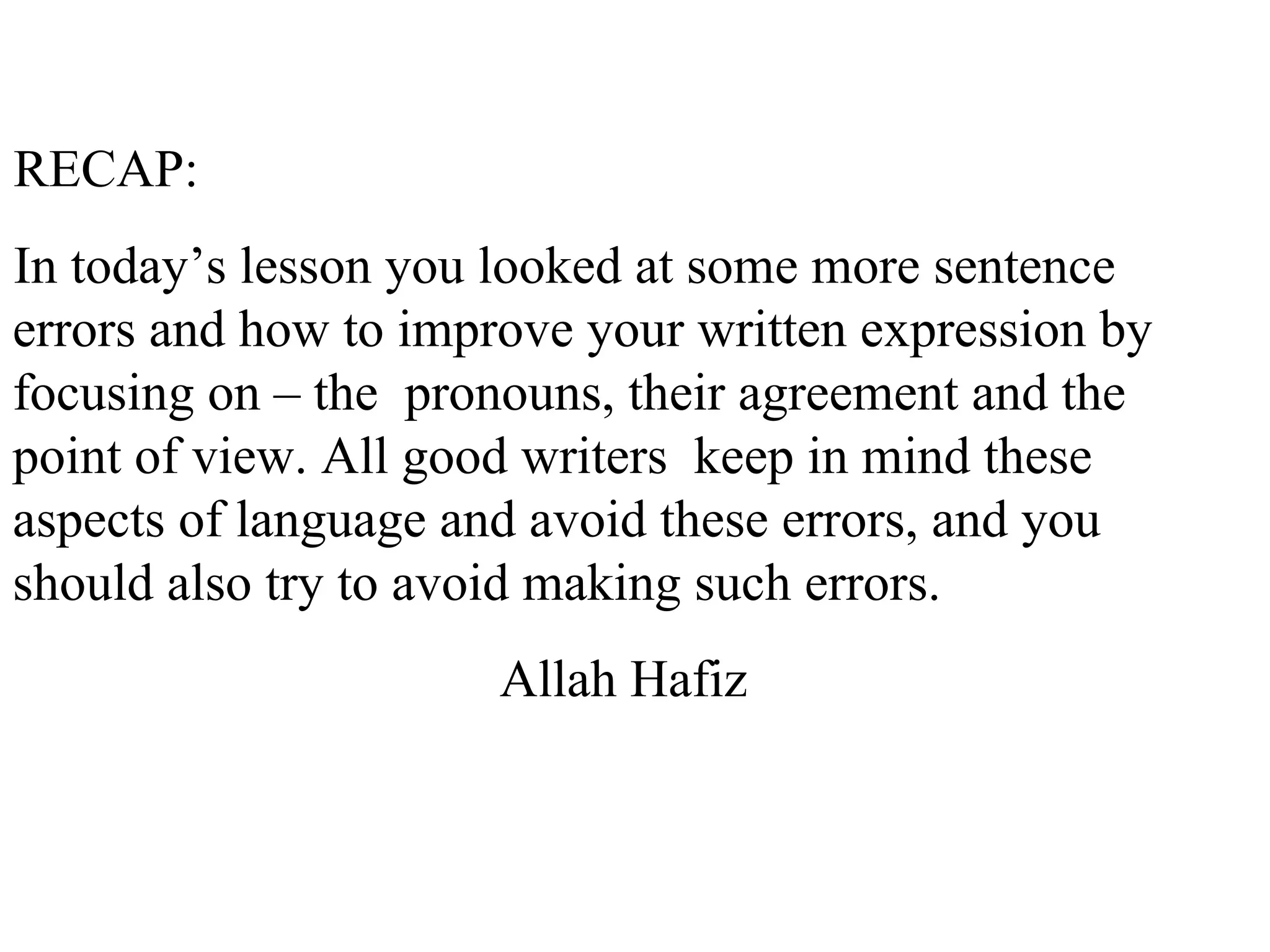 RECAP:
In today’s lesson you looked at some more sentence
errors and how to improve your written expression by
focusing on – the pronouns, their agreement and the
point of view. All good writers keep in mind these
aspects of language and avoid these errors, and you
should also try to avoid making such errors.
Allah Hafiz
 
