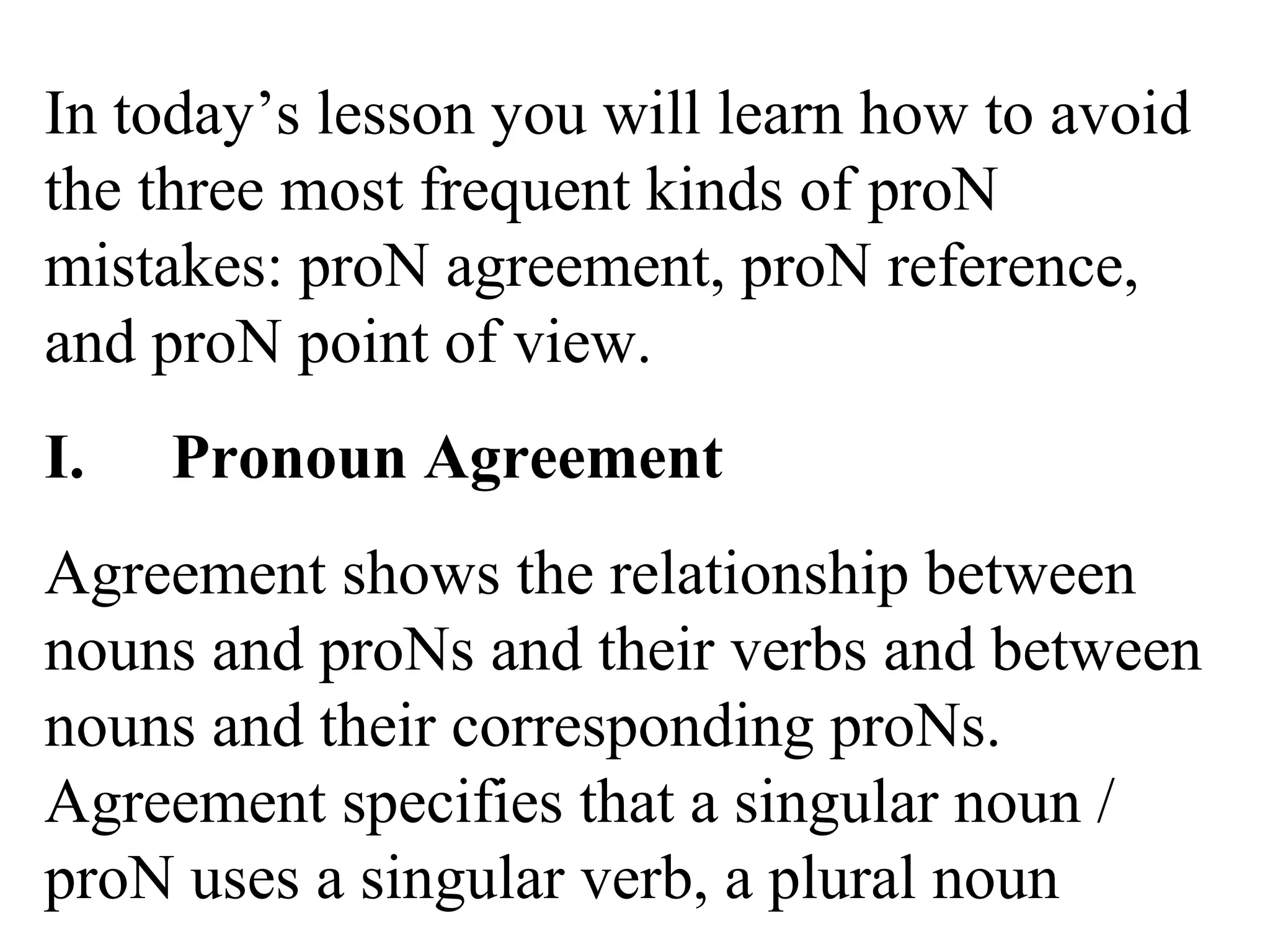 In today’s lesson you will learn how to avoid
the three most frequent kinds of proN
mistakes: proN agreement, proN reference,
and proN point of view.
I. Pronoun Agreement
Agreement shows the relationship between
nouns and proNs and their verbs and between
nouns and their corresponding proNs.
Agreement specifies that a singular noun /
proN uses a singular verb, a plural noun /
 