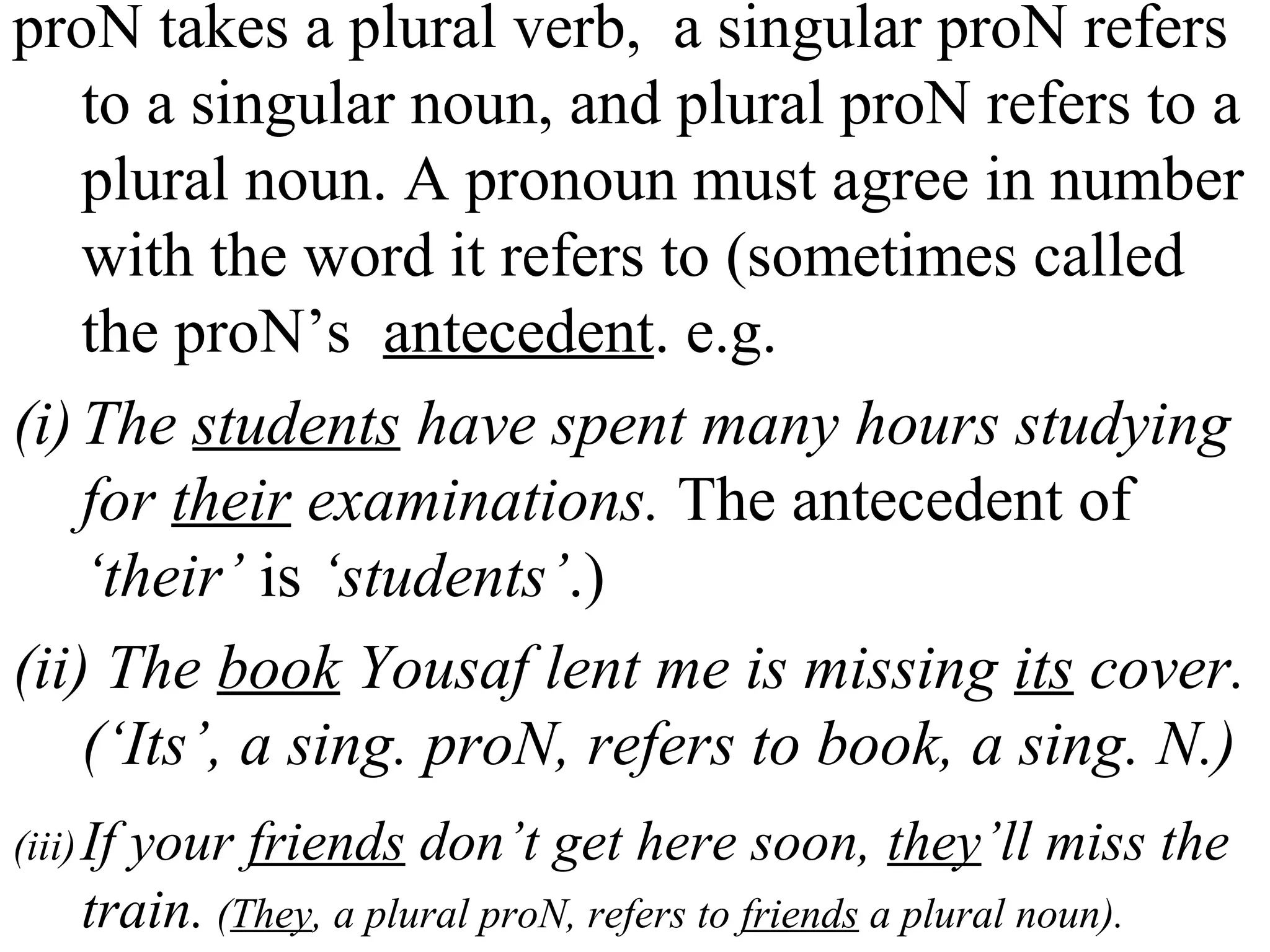 proN takes a plural verb, a singular proN refers
to a singular noun, and plural proN refers to a
plural noun. A pronoun must agree in number
with the word it refers to (sometimes called
the proN’s antecedent. e.g.
(i)The students have spent many hours studying
for their examinations. The antecedent of
‘their’ is ‘students’.)
(ii) The book Yousaf lent me is missing its cover.
(‘Its’, a sing. proN, refers to book, a sing. N.)
(iii)If your friends don’t get here soon, they’ll miss the
train. (They, a plural proN, refers to friends a plural noun).
 