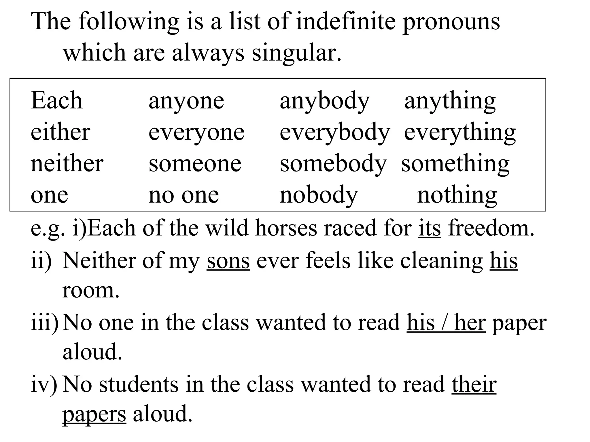The following is a list of indefinite pronouns
which are always singular.
Each anyone anybody anything
either everyone everybody everything
neither someone somebody something
one no one nobody nothing
e.g. i)Each of the wild horses raced for its freedom.
ii) Neither of my sons ever feels like cleaning his
room.
iii)No one in the class wanted to read his / her paper
aloud.
iv) No students in the class wanted to read their
papers aloud.
 