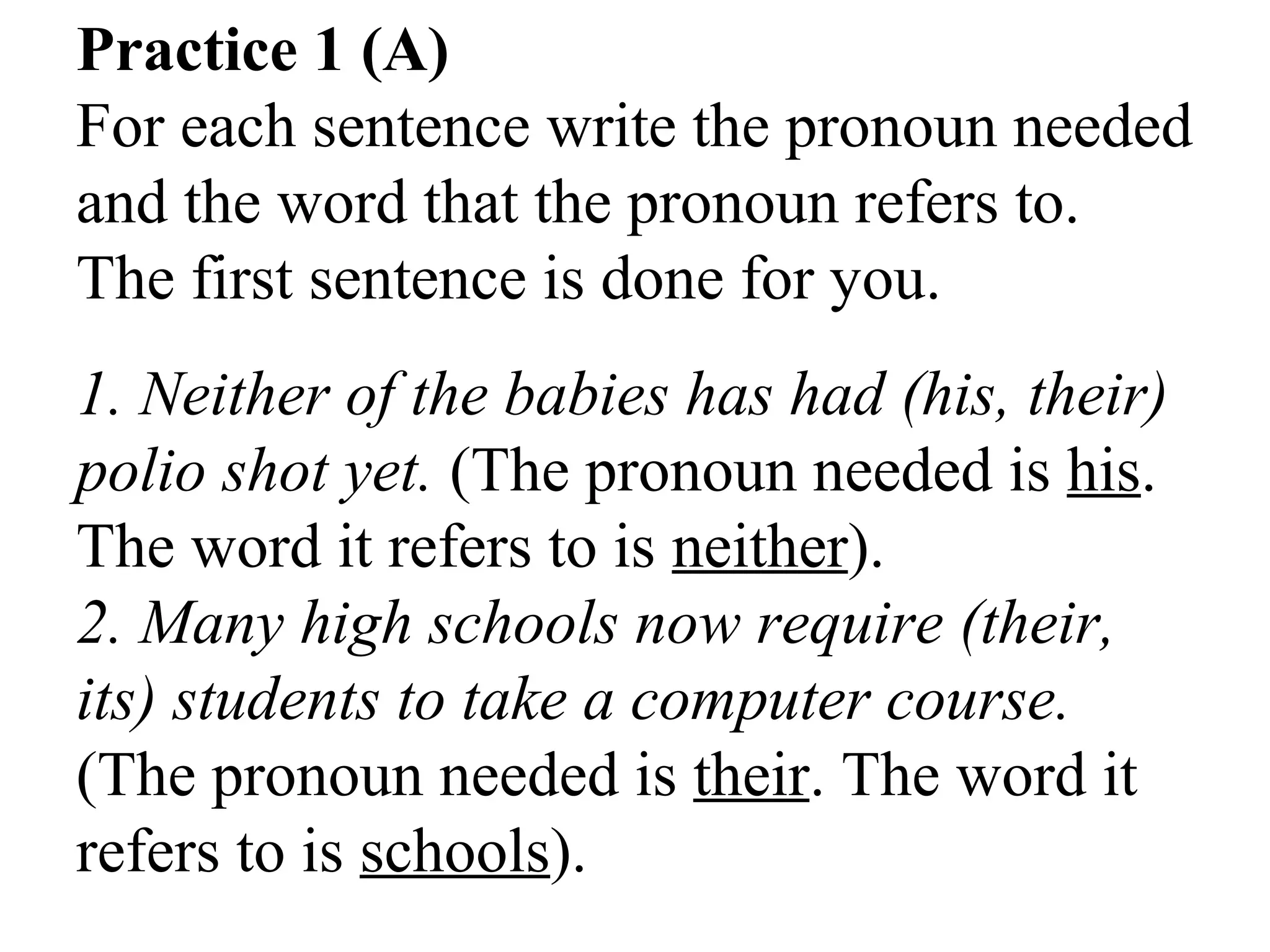 Practice 1 (A)
For each sentence write the pronoun needed
and the word that the pronoun refers to.
The first sentence is done for you.
1. Neither of the babies has had (his, their)
polio shot yet. (The pronoun needed is his.
The word it refers to is neither).
2. Many high schools now require (their,
its) students to take a computer course.
(The pronoun needed is their. The word it
refers to is schools).
 
