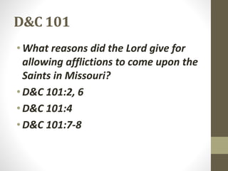 D&C 101
•What reasons did the Lord give for
allowing afflictions to come upon the
Saints in Missouri?
•D&C 101:2, 6
•D&C 101:4
•D&C 101:7-8
 