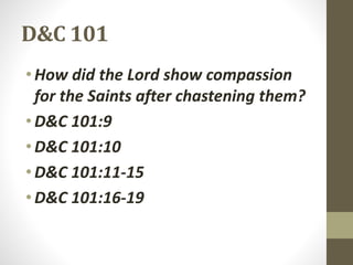 D&C 101
•How did the Lord show compassion
for the Saints after chastening them?
•D&C 101:9
•D&C 101:10
•D&C 101:11-15
•D&C 101:16-19
 