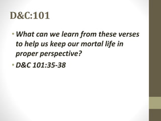 D&C:101
•What can we learn from these verses
to help us keep our mortal life in
proper perspective?
•D&C 101:35-38
 
