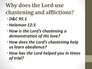 Why does the Lord use
chastening and afflictions?
•D&C 95:1
•Helaman 12:3
•How is the Lord’s chastening a
demonstration of His love?
•How does the Lord’s chastening help
us learn obedience?
•How has the Lord helped you in times
of trial?
 