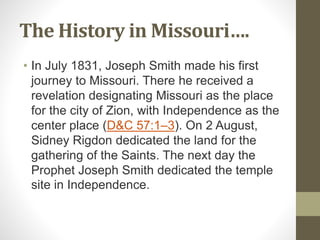The History in Missouri….
• In July 1831, Joseph Smith made his first
journey to Missouri. There he received a
revelation designating Missouri as the place
for the city of Zion, with Independence as the
center place (D&C 57:1–3). On 2 August,
Sidney Rigdon dedicated the land for the
gathering of the Saints. The next day the
Prophet Joseph Smith dedicated the temple
site in Independence.
 