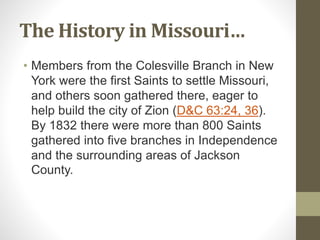 The History in Missouri…
• Members from the Colesville Branch in New
York were the first Saints to settle Missouri,
and others soon gathered there, eager to
help build the city of Zion (D&C 63:24, 36).
By 1832 there were more than 800 Saints
gathered into five branches in Independence
and the surrounding areas of Jackson
County.
 