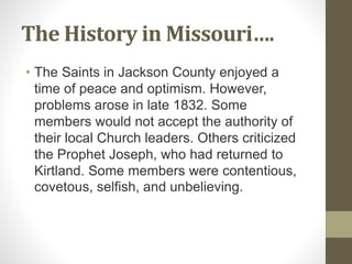 The History in Missouri….
• The Saints in Jackson County enjoyed a
time of peace and optimism. However,
problems arose in late 1832. Some
members would not accept the authority of
their local Church leaders. Others criticized
the Prophet Joseph, who had returned to
Kirtland. Some members were contentious,
covetous, selfish, and unbelieving.
 