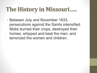 The History in Missouri…..
• Between July and November 1833,
persecutions against the Saints intensified.
Mobs burned their crops, destroyed their
homes, whipped and beat the men, and
terrorized the women and children.
 