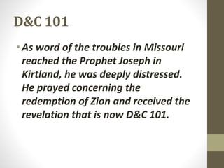 D&C 101
•As word of the troubles in Missouri
reached the Prophet Joseph in
Kirtland, he was deeply distressed.
He prayed concerning the
redemption of Zion and received the
revelation that is now D&C 101.
 