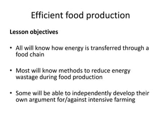 Efficient food production
Lesson objectives

• All will know how energy is transferred through a
  food chain

• Most will know methods to reduce energy
  wastage during food production

• Some will be able to independently develop their
  own argument for/against intensive farming
 