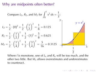 Why	are	midpoints	often	better?
                                   ∫   1
                                                     1
    Compare L2 , R2 , and M2 for           x2 dx =     :
                                   0                 3
                                                       y
                                                       .
                     ( )2                                              . = x2
                                                                       y
     1         1      1    1
 L2 = · (0)2 +     ·      = = 0.125
     2         2      2    8
        ( )2
     1    1        1         5
R2 = ·         +     · (1)2 = = 0.625
     2    2        2         8                                     .
        ( )2           ( )2
     1    1        1     3      5
M2 = ·         +     ·       =    = 0.3125                ..
     2    4        2     4     16                                  x
                                                                   .
                                                        1
                                                        .
                                                        2
    Where f is	monotone, one	of Ln and Rn will	be	too	much, and	the
    other	two	little. But Mn allows	overestimates	and	underestimates
    to	counteract.

                                                           .   .   .     .      .   .
 