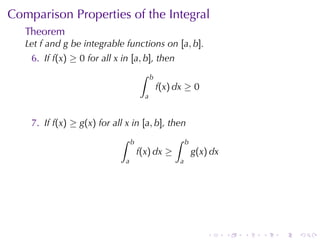 Comparison	Properties	of	the	Integral
   Theorem
   Let f and g be	integrable	functions	on [a, b].
    6. If f(x) ≥ 0 for	all x in [a, b], then
                                      ∫     b
                                                f(x) dx ≥ 0
                                        a


    7. If f(x) ≥ g(x) for	all x in [a, b], then
                            ∫     b                 ∫     b
                                      f(x) dx ≥               g(x) dx
                              a                       a




                                                                  .     .   .   .   .   .
 