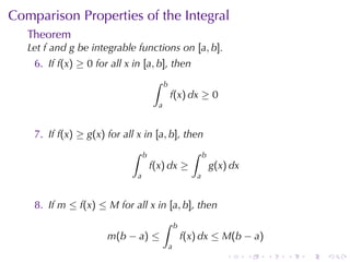 Comparison	Properties	of	the	Integral
   Theorem
   Let f and g be	integrable	functions	on [a, b].
    6. If f(x) ≥ 0 for	all x in [a, b], then
                                      ∫     b
                                                f(x) dx ≥ 0
                                        a


    7. If f(x) ≥ g(x) for	all x in [a, b], then
                            ∫     b                       ∫    b
                                      f(x) dx ≥                    g(x) dx
                              a                            a


    8. If m ≤ f(x) ≤ M for	all x in [a, b], then
                                          ∫         b
                      m(b − a) ≤                        f(x) dx ≤ M(b − a)
                                                a
                                                                       .     .   .   .   .   .
 